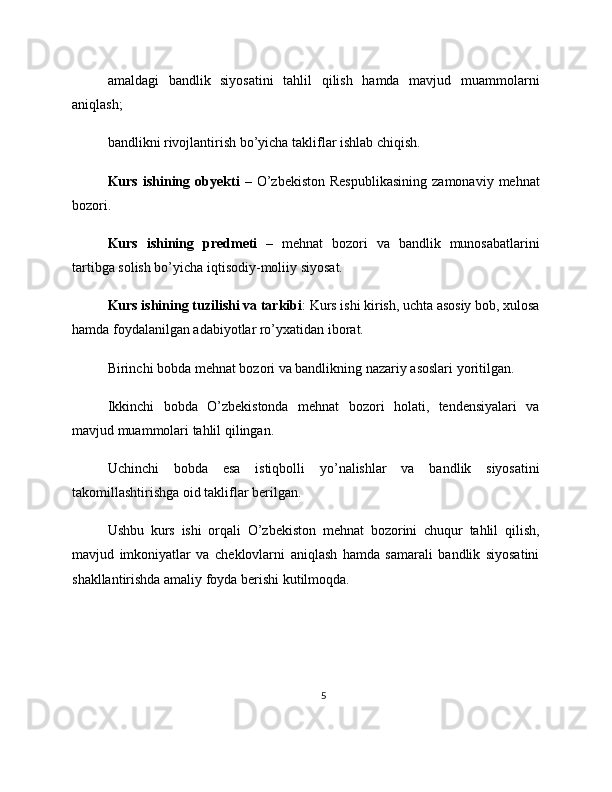 amaldagi   bandlik   siyosatini   tahlil   qilish   hamda   mavjud   muammolarni
aniqlash;
bandlikni rivojlantirish bo’yicha takliflar ishlab chiqish.
Kurs  ishining  obyekti   –  O’zbekiston  Respublikasining   zamonaviy  mehnat
bozori.
Kurs   ishining   predmeti   –   mehnat   bozori   va   bandlik   munosabatlarini
tartibga solish bo’yicha iqtisodiy-moliiy siyosat.
Kurs ishining tuzilishi va tarkibi : Kurs ishi kirish, uchta asosiy bob, xulosa
hamda foydalanilgan adabiyotlar ro’yxatidan iborat.
Birinchi bobda mehnat bozori va bandlikning nazariy asoslari yoritilgan.
Ikkinchi   bobda   O’zbekistonda   mehnat   bozori   holati,   tendensiyalari   va
mavjud muammolari tahlil qilingan.
Uchinchi   bobda   esa   istiqbolli   yo’nalishlar   va   bandlik   siyosatini
takomillashtirishga oid takliflar berilgan.
Ushbu   kurs   ishi   orqali   O’zbekiston   mehnat   bozorini   chuqur   tahlil   qilish,
mavjud   imkoniyatlar   va   cheklovlarni   aniqlash   hamda   samarali   bandlik   siyosatini
shakllantirishda amaliy foyda berishi kutilmoqda.
5 
