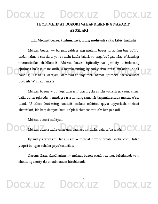 I BOB. MEHNAT BOZORI VA BANDLIKNING NAZARIY
ASOSLARI
1.1. Mehnat bozori tushunchasi, uning mohiyati va tarkibiy tuzilishi
Mehnat   bozori   —   bu   jamiyatdagi   eng   muhim   bozor   turlaridan   biri   bo’lib,
unda mehnat resurslari, ya’ni ishchi kuchi taklifi va unga bo’lgan talab o’rtasidagi
munosabatlar   shakllanadi.   Mehnat   bozori   iqtisodiy   va   ijtimoiy   tizimlarning
ajralmas   bo’lagi   hisoblanib,   u   mamlakatning   iqtisodiy   rivojlanish   sur’atlari,   aholi
bandligi,   ishsizlik   darajasi,   daromadlar   taqsimoti   hamda   ijtimoiy   barqarorlikka
bevosita ta’sir ko’rsatadi
Mehnat  bozori – bu faqatgina ish topish yoki  ishchi  yollash jarayoni  emas,
balki butun iqtisodiy tizimdagi resurslarning samarali taqsimlanishida muhim o’rin
tutadi.   U   ishchi   kuchining   harakati,   malaka   oshirish,   qayta   tayyorlash,   mehnat
sharoitlari, ish haqi darajasi kabi ko’plab elementlarni o’z ichiga oladi.
Mehnat bozori mohiyati
Mehnat bozori mohiyatan quyidagi asosiy funksiyalarni bajaradi:
Iqtisodiy   resurslarni   taqsimlash   –   mehnat   bozori   orqali   ishchi   kuchi   talab
yuqori bo’lgan sohalarga yo’naltiriladi.
Daromadlarni shakllantirish – mehnat bozori orqali ish haqi belgilanadi va u
aholining asosiy daromad manbai hisoblanadi.
6 
