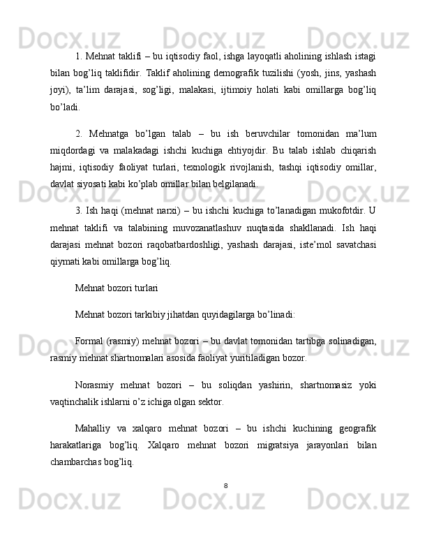 1. Mehnat taklifi – bu iqtisodiy faol, ishga layoqatli aholining ishlash istagi
bilan   bog’liq   taklifidir.   Taklif   aholining   demografik   tuzilishi   (yosh,   jins,   yashash
joyi),   ta’lim   darajasi,   sog’ligi,   malakasi,   ijtimoiy   holati   kabi   omillarga   bog’liq
bo’ladi.
2.   Mehnatga   bo’lgan   talab   –   bu   ish   beruvchilar   tomonidan   ma’lum
miqdordagi   va   malakadagi   ishchi   kuchiga   ehtiyojdir.   Bu   talab   ishlab   chiqarish
hajmi,   iqtisodiy   faoliyat   turlari,   texnologik   rivojlanish,   tashqi   iqtisodiy   omillar,
davlat siyosati kabi ko’plab omillar bilan belgilanadi.
3.   Ish   haqi   (mehnat   narxi)   –   bu   ishchi   kuchiga   to’lanadigan   mukofotdir.   U
mehnat   taklifi   va   talabining   muvozanatlashuv   nuqtasida   shakllanadi.   Ish   haqi
darajasi   mehnat   bozori   raqobatbardoshligi,   yashash   darajasi,   iste’mol   savatchasi
qiymati kabi omillarga bog’liq.
Mehnat bozori turlari
Mehnat bozori tarkibiy jihatdan quyidagilarga bo’linadi:
Formal (rasmiy) mehnat bozori – bu davlat tomonidan tartibga solinadigan,
rasmiy mehnat shartnomalari asosida faoliyat yuritiladigan bozor.
Norasmiy   mehnat   bozori   –   bu   soliqdan   yashirin,   shartnomasiz   yoki
vaqtinchalik ishlarni o’z ichiga olgan sektor.
Mahalliy   va   xalqaro   mehnat   bozori   –   bu   ishchi   kuchining   geografik
harakatlariga   bog’liq.   Xalqaro   mehnat   bozori   migratsiya   jarayonlari   bilan
chambarchas bog’liq.
8 