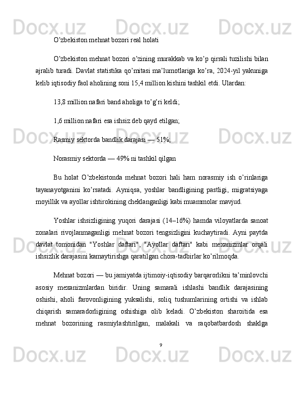 O’zbekiston mehnat bozori real holati
O’zbekiston mehnat bozori o’zining murakkab va ko’p qirrali tuzilishi bilan
ajralib turadi. Davlat statistika qo’mitasi ma’lumotlariga ko’ra, 2024-yil yakuniga
kelib iqtisodiy faol aholining soni 15,4 million kishini tashkil etdi. Ulardan:
13,8 million nafari band aholiga to’g’ri keldi;
1,6 million nafari esa ishsiz deb qayd etilgan;
Rasmiy sektorda bandlik darajasi — 51%;
Norasmiy sektorda — 49% ni tashkil qilgan
Bu   holat   O’zbekistonda   mehnat   bozori   hali   ham   norasmiy   ish   o’rinlariga
tayanayotganini   ko’rsatadi.   Ayniqsa,   yoshlar   bandligining   pastligi,   migratsiyaga
moyillik va ayollar ishtirokining cheklanganligi kabi muammolar mavjud.
Yoshlar   ishsizligining   yuqori   darajasi   (14–16%)   hamda   viloyatlarda   sanoat
zonalari   rivojlanmaganligi   mehnat   bozori   tengsizligini   kuchaytiradi.   Ayni   paytda
davlat   tomonidan   "Yoshlar   daftari",   "Ayollar   daftari"   kabi   mexanizmlar   orqali
ishsizlik darajasini kamaytirishga qaratilgan chora-tadbirlar ko’rilmoqda.
Mehnat bozori — bu jamiyatda ijtimoiy-iqtisodiy barqarorlikni ta’minlovchi
asosiy   mexanizmlardan   biridir.   Uning   samarali   ishlashi   bandlik   darajasining
oshishi,   aholi   farovonligining   yuksalishi,   soliq   tushumlarining   ortishi   va   ishlab
chiqarish   samaradorligining   oshishiga   olib   keladi.   O’zbekiston   sharoitida   esa
mehnat   bozorining   rasmiylashtirilgan,   malakali   va   raqobatbardosh   shaklga
9 