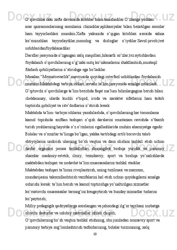O’quvchilar ikki xafta davomida kitoblar bilan tanishadilar.O’zlariga yoddan
asar   qaxramonlarining   rasmlarini   chizadilar,aplikasiyalar   bilan   bezatilgan   rasmlar
ham   tayyorlashlari   mumkin.Xafta   yakunida   o’qigan   kitoblari   asosida   sahna
ko’rininshlari   tayyorlaydilar,monolog   va   diologlar   o’iydilar.Savol-javob,test
uslublaridanfoydalanadilar.
Darsllar jarayonida o’zgangan xalq maqollari,hikmatli so’zlar,tez aytishlardan
foydalanib o’quvchilarning o’g’zaki nutq ko’nikmalarini shakllantiish,mustaqil
fikrlash qobiliyatlarini o’stirishga ega bo’ladilar.
Masalan:”Mexnatsevarlik” mavzusida quyidagi interfaol uslublardan foydalanish
mumkin.Maktabdagi tarbiya ishlari, avvalo ta’lim jarayonida amalga oshiriladi.
O’qituvchi o’quvchilarga ta’lim berishda faqat ma’lum bilimlargagina berish bilan
cheklanmay,   ularda   kuchli   e’tiqod,   iroda   va   xarakter   sifatlarini   ham   tarkib
toptirishi,qobiliyat va iste’dodlarini o’stirish kerak.
Maktabda ta’lim- tarbiya ishlarini yaxshilashda, o’quvchilarning har tomonlama
kamol   topishida   sinfdan   tashqari   o’qish   darslarini   muntazam   ravishda   o’tkazib
turish yoshlarning hayotda o’z o’rinlarini egallashlarida muhim ahamiyatga egadir.
Bolalar va o’smirlar ta’limga bo’lgan, yakka tartibdagi ortib boruvchi talab
ehtiyojlarini   undirish   ularning   bo’sh   vaqtini   va   dam   olishini   tashkil   etish   uchun
davlat   organlari   jamoa   tashkilotlari   shuningdek   boshqa   yuridik   va   jismoniy
shaxslar   madaniy-estetik,   ilmiy,   texnikaviy,   sport   va   boshqa   yo’nalishlarda
maktabdan tashqari va nodavlat ta’lim muassasalarini tashkil etadilar.
Maktabdan tashqari ta’limni rivojlantirish, uning tuzilmasi va mazmun,
mundarijasini takomillashtirish vazifalarini hal etish uchun quyidagilarni amalga
oshirishi kerak: ta’lim berish va kamol toptirishga yo’naltirilgan xizmatlar
ko’rsatuvchi muassasalar tarmog’ini kengaytirish va bunday xizmatlar turlarini
ko’paytirish;
Milliy pedagogik qadriyatlarga asoslangan va jahondagi ilg’or tajribani inobatga
oluvchi dasturlar va uslubiy materiallar ishlab chiqish;
O’quvchilarning bo’sh vaqtini tashkil etishning, shu jumladan ommaviy sport va
jismoniy tarbiya sog’lomlashtirish tadbirlarining, bolalar turizmining, xalq
10 