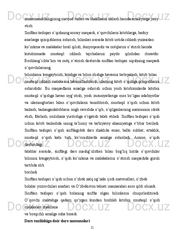 xunarmandchiligining mavjud turlari va shakllarini tiklash hamda amaliyotga joriy
etish.
Sinfdan tashqari o’qishning asosiy maqsadi, o’quvchilarni kitoblarga, badiiy
asarlarga qiziqishlarini oshirish, bilimlari asosida kitob ustida ishlash yuzasidan
ko’nikma va malakalar hosil qilish, dunyoqarashi va nutqlarini o’stirish hamda
kutubxonada   mustaqil   ishlash   tajribalarini   paydo   qilishdan   iboratdir.
Boshlang’ichta’lim va nutq o’stirish dasturida sinfdan tashqari uqishning maqsadi
o’quvchilarning
bilimlarini kengaytirish, kitobga va bilim olishga havasini tarbiyalash, kitob bilan
mustaqil ishlash malakasini takomillashtirish, ularning kitob o’qishga qiziqishlarini
oshirishdir.   Bu   maqsadlarni   amalga   oshirish   uchun   yosh   kitobxonlarda   kitobni
mustaqil   o’qishga   havas   uyg’otish;   yosh   xususiyatlariga   mos   bo’lgan   adabiyotlar
va   ularningturlari   bilan   o’quvchilarni   tanishtirish,   mustaqil   o’qish   uchun   kitob
tanlash, tanlangankitoblarni ongli ravishda o’qib, o’qilganlarning mazmunini idrok
etish, fikrlash, mulohaza yuritishga o’rgatish talab etiladi. Sinfdan tashqari o’qish
uchun   kitob   tanlashda   uning   ta’limiy   va   tarbiyaviy   ahamiyatiga   e’tibor   beriladi.
Sinfdan   tashqari   o’qish   sinfdagidek   dars   shaklida   emas,   balki   suhbat,   ertaklik,
mustaqil   o’qish   kabi   turli   ko’rinishlarda   amalga   oshiriladi.   Ammo,   o’qish
dasturidagi
talablar   asosida,   sinfdagi   dars   mashg’ulotlari   bilan   bog’liq   holda   o’quvchilar
bilimini   kengaytirish,   o’qish   ko’nikma   va   malakalarini   o’stirish   maqsadida   guruh
tartibda olib
boriladi.
Sinfdan tashqari o’qish uchun o’zbek xalq og’zaki ijodi materiallari, o’zbek
bolalar yozuvchilari asarlari va O’zbekiston tabiati manzaralari asos qilib olinadi.
Sinfdan   tashqari   o’qish   bolaning   sinfda   olgan   bilimlarini   chuqurlashtiradi.
O’quvchi   maktabga   qadam   qo’ygan   kundan   boshlab   kitobni   mustaqil   o’qish
malakalari shakllana
va bosqichli amalga osha boradi.
Dars tuzilishiga doir dars namunalari
11 