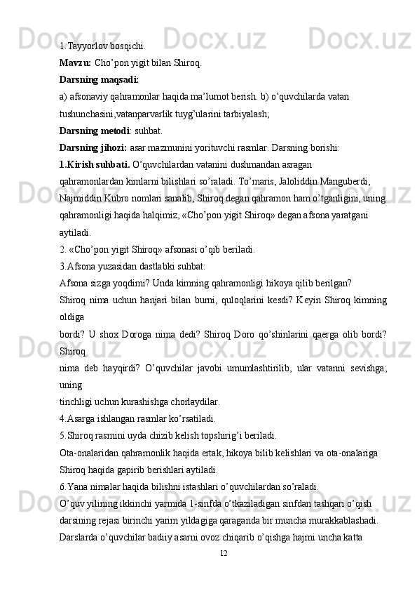 1.Tayyorlov bosqichi.
Mavzu:  Cho’pon yigit bilan Shiroq.
Darsning maqsadi:
a) afsonaviy qahramonlar haqida ma’lumot berish. b) o’quvchilarda vatan
tushunchasini,vatanparvarlik tuyg’ularini tarbiyalash;
Darsning metodi : suhbat.
Darsning jihozi:  asar mazmunini yorituvchi rasmlar. Darsning borishi:
1.Kirish suhbati.  O’quvchilardan vatanini dushmandan asragan
qahramonlardan kimlarni bilishlari so’raladi. To’maris, Jaloliddin Manguberdi,
Najmiddin Kubro nomlari sanalib, Shiroq degan qahramon ham o’tganligini, uning
qahramonligi haqida halqimiz, «Cho’pon yigit Shiroq» degan afsona yaratgani
aytiladi.
2. «Cho’pon yigit Shiroq» afsonasi o’qib beriladi.
3.Afsona yuzasidan dastlabki suhbat:
Afsona sizga yoqdimi? Unda kimning qahramonligi hikoya qilib berilgan?
Shiroq   nima   uchun   hanjari   bilan   burni,   quloqlarini   kesdi?   Keyin   Shiroq   kimning
oldiga
bordi?   U   shox   Doroga   nima   dedi?   Shiroq   Doro   qo’shinlarini   qaerga   olib   bordi?
Shiroq
nima   deb   hayqirdi?   O’quvchilar   javobi   umumlashtirilib,   ular   vatanni   sevishga;
uning
tinchligi uchun kurashishga chorlaydilar.
4.Asarga ishlangan rasmlar ko’rsatiladi.
5.Shiroq rasmini uyda chizib kelish topshirig’i beriladi.
Ota-onalaridan qahramonlik haqida ertak, hikoya bilib kelishlari va ota-onalariga
Shiroq haqida gapirib berishlari aytiladi.
6.Yana nimalar haqida bilishni istashlari o’quvchilardan so’raladi.
O’quv yilining ikkinchi yarmida 1-sinfda o’tkaziladigan sinfdan tashqari o’qish
darsining rejasi birinchi yarim yildagiga qaraganda bir muncha murakkablashadi.
Darslarda o’quvchilar badiiy asarni ovoz chiqarib o’qishga hajmi uncha katta
12 