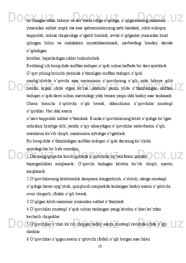 bo’lmagan ertak, hikoya va she’rlarni ichga o’qishga, o’qilganlarning mazmuni
yuzasidan suhbat orqali esa asar qahramonlarining xatti-harakati, odob-axloqini
taqqoslab, xulosa chiqarishga o’rgatib boriladi; avval o’qilganlar yuzasidan hosil
qilingan   bilim   va   malakalari   mustahkamlanadi;   navbatdagi   bunday   darsda
o’qiladigan
kitoblar, bajariladigan ishlar tushintiriladi.
Boshlang’ich bosqichda sinfdan tashqari o’qish uchun haftada bir dars ajratiladi.
O’quv yilinig birinchi yarmida o’tkazilgan sinfdan tashqari o’qish
mashg’ulotida   o’quvchi   asar   mazmunini   o’quvchining   o’qib,   yoki   hikoya   qilib
berishi   orqali   idrok   etgan   bo’lsa,   ikkinchi   yarim   yilda   o’tkaziladigan   sinfdan
tashqari o’qish darsi uchun mavzudagi yoki temasi yaqin ikki badiiy asar tanlanadi.
Ularni   birinchi   o’qituvchi   o’qib   beradi,   ikkinchisini   o’quvchilar   mustaqil
o’qiydilar. Har ikki asarni
o’zaro taqqoslab suhbat o’tkaziladi. Bunda o’quvchilarning kitob o’qishga bo’lgan
xohishini hisobga olib, yaxshi o’qiy olmaydigan o’quvchilar sarlavhasini o’qib,
rasmlarini ko’rib chiqib, mazmunini aytishga o’rgatiladi.
Bu bosqichda o’tkaziladigan sinfdan tashqari o’qish darsning ko’rilishi
quyidagicha bo’lishi mumkin;
1.Darsning qisqacha kirish qismida o’quvchilar uy vazifasini qanday
bajarganliklari   aniqlanadi.   O’quvchi   tanlagan   kitobni   ko’rib   chiqib,   mavzu
aniqlanadi.
2.O’quvchilarning kitobxonlik darajasini kengaytirish, o’stirish, ularga mustaqil
o’qishga havas uyg’otish, qiziqtirish maqsadida tanlangan badiiy asarni o’qituvchi
ovoz chiqarib, ifodali o’qib beradi.
3.O’qilgan kitob mazmuni yuzasidan suhbat o’tkaziladi.
4.O’quvchilar mustaqil o’qish uchun tanlangan yangi kitobni o’zlari ko’zdan
kechirib chiqadilar.
5.O’quvchilar o’zlari ko’rib chiqqan badiiy asarni mustaqil ravishda ichda o’qiy
oladilar.
6.O’quvchilar o’qigan asarni o’qituvchi ifodali o’qib bergan asar bilan
13 
