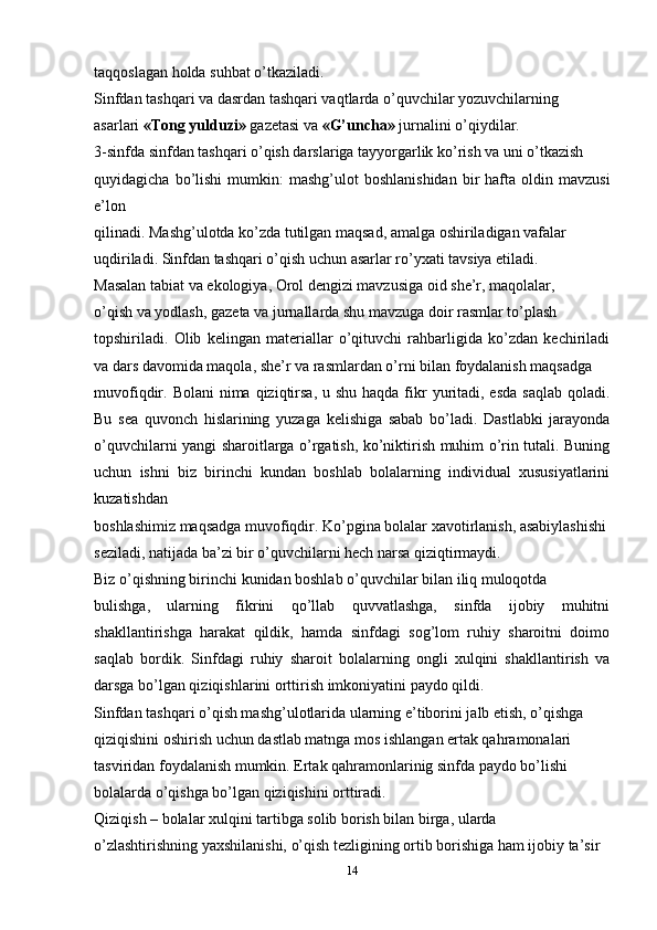 taqqoslagan holda suhbat o’tkaziladi.
Sinfdan tashqari va dasrdan tashqari vaqtlarda o’quvchilar yozuvchilarning
asarlari  «Tong yulduzi»  gazetasi va  «G’uncha»  jurnalini o’qiydilar.
3-sinfda sinfdan tashqari o’qish darslariga tayyorgarlik ko’rish va uni o’tkazish
quyidagicha  bo’lishi   mumkin:   mashg’ulot   boshlanishidan   bir  hafta  oldin  mavzusi
e’lon
qilinadi. Mashg’ulotda ko’zda tutilgan maqsad, amalga oshiriladigan vafalar
uqdiriladi. Sinfdan tashqari o’qish uchun asarlar ro’yxati tavsiya etiladi.
Masalan tabiat va ekologiya, Orol dengizi mavzusiga oid she’r, maqolalar,
o’qish va yodlash, gazeta va jurnallarda shu mavzuga doir rasmlar to’plash
topshiriladi.   Olib   kelingan   materiallar   o’qituvchi   rahbarligida   ko’zdan   kechiriladi
va dars davomida maqola, she’r va rasmlardan o’rni bilan foydalanish maqsadga
muvofiqdir. Bolani  nima qiziqtirsa, u shu  haqda fikr  yuritadi, esda saqlab  qoladi.
Bu   sea   quvonch   hislarining   yuzaga   kelishiga   sabab   bo’ladi.   Dastlabki   jarayonda
o’quvchilarni yangi sharoitlarga o’rgatish, ko’niktirish muhim o’rin tutali. Buning
uchun   ishni   biz   birinchi   kundan   boshlab   bolalarning   individual   xususiyatlarini
kuzatishdan
boshlashimiz maqsadga muvofiqdir. Ko’pgina bolalar xavotirlanish, asabiylashishi
seziladi, natijada ba’zi bir o’quvchilarni hech narsa qiziqtirmaydi.
Biz o’qishning birinchi kunidan boshlab o’quvchilar bilan iliq muloqotda
bulishga,   ularning   fikrini   qo’llab   quvvatlashga,   sinfda   ijobiy   muhitni
shakllantirishga   harakat   qildik,   hamda   sinfdagi   sog’lom   ruhiy   sharoitni   doimo
saqlab   bordik.   Sinfdagi   ruhiy   sharoit   bolalarning   ongli   xulqini   shakllantirish   va
darsga bo’lgan qiziqishlarini orttirish imkoniyatini paydo qildi.
Sinfdan tashqari o’qish mashg’ulotlarida ularning e’tiborini jalb etish, o’qishga
qiziqishini oshirish uchun dastlab matnga mos ishlangan ertak qahramonalari
tasviridan foydalanish mumkin. Ertak qahramonlarinig sinfda paydo bo’lishi
bolalarda o’qishga bo’lgan qiziqishini orttiradi.
Qiziqish – bolalar xulqini tartibga solib borish bilan birga, ularda
o’zlashtirishning yaxshilanishi, o’qish tezligining ortib borishiga ham ijobiy ta’sir
14 