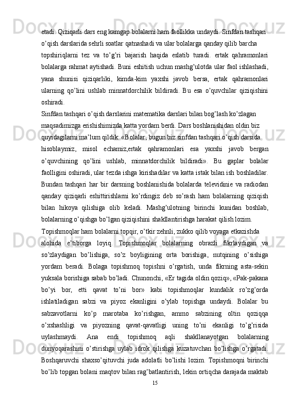 etadi. Qiziqarli dars eng kamgap bolalarni ham faollikka undaydi. Sinfdan tashqari
o’qish darslarida sehrli soatlar qatnashadi va ular bolalarga qanday qilib barcha
topshiriqlarni   tez   va   to’g’ri   bajarish   haqida   eslatib   turadi.   ertak   qahramonlari
bolalarga rahmat aytishadi. Buni eshitish uchun mashg’ulotda ular faol ishlashadi,
yana   shunisi   qiziqarliki,   kimda-kim   yaxshi   javob   bersa,   ertak   qahramonlari
ularning   qo’lini   ushlab   minnatdorchilik   bildiradi.   Bu   esa   o’quvchilar   qiziqishini
oshiradi.
Sinfdan tashqari o’qish darslarini matematika darslari bilan bog’lash ko’zlagan
maqsadimizga erishishimizda katta yordam berdi. Dars boshlanishidan oldin biz
quyidagilarni ma’lum qildik: «Bolalar, bugun biz sinfdan tashqari o’qish darsida
hisoblaymiz,   misol   echamiz,ertak   qahramonlari   esa   yaxshi   javob   bergan
o’quvchining   qo’lini   ushlab,   minnatdorchilik   bildiradi».   Bu   gaplar   bolalar
faolligini oshiradi, ular tezda ishga kirishadilar va katta istak bilan ish boshladilar.
Bundan   tashqari   har   bir   darsning   boshlanishida   bolalarda   televidinie   va   radiodan
qanday   qiziqarli   eshittirishlarni   ko’rdingiz   deb   so’rash   ham   bolalarning   qiziqish
bilan   hikoya   qilishiga   olib   keladi.   Mashg’ulotning   birinchi   kunidan   boshlab,
bolalarning o’qishga bo’lgan qiziqishini shakllantirishga harakat qilish lozim.
Topishmoqlar ham bolalarni topqir, o’tkir zehnli, zukko qilib voyaga etkazishda
alohida   e’tiborga   loyiq.   Topishmoqlar   bolalarning   obrazli   fikrlaydigan   va
so’zlaydigan   bo’lishiga,   so’z   boyligining   orta   borishiga,   nutqining   o’sishiga
yordam   beradi.   Bolaga   topishmoq   topishni   o’rgatish,   unda   fikrning   asta-sekin
yuksala borishiga sabab bo’ladi. Chunonchi, «Er tagida oldin qoziq», «Pak-pakana
bo’yi   bor,   etti   qavat   to’ni   bor»   kabi   topishmoqlar   kundalik   ro’zg’orda
ishlatiladigan   sabzi   va   piyoz   ekanligini   o’ylab   topishga   undaydi.   Bolalar   bu
sabzavotlarni   ko’p   marotaba   ko’rishgan,   ammo   sabzining   oltin   qoziqqa
o’xshashligi   va   piyozning   qavat-qavatligi   uning   to’ni   ekanligi   to’g’risida
uylashmaydi.   Ana   endi   topishmoq   aqli   shakllanayotgan   bolalarning
dunyoqarashini   o’stirishga   uylab   idrok   qilishga   kuzatuvchan   bo’lishga   o’rgatadi.
Boshqaruvchi   shaxso’qituvchi   juda   adolatli   bo’lishi   lozim.   Topishmoqni   birinchi
bo’lib topgan bolani maqtov bilan rag’batlantirish, lekin ortiqcha darajada maktab
15 