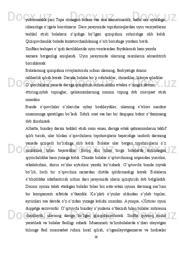 yubormaslik   joiz.Topa  olmagan   bolani   esa   sira   kamsitmaslik,   balki   uni   uylashga,
izlanishga o’rgata borishzarur. Dars jarayonida topishmoqlardan uyin vaziyatlarini
tashkil   etish   bolalarni   o’qishga   bo’lgan   qiziqishini   oshirishga   olib   keldi.
Qiziquvchanlik bolada kuzatuvchanlikning o’sib borishiga yordam berdi.
Sinfdan tashqari o’qish darsliklarida uyin vositasidan foydalanish ham yaxshi
samara   berganligi   aniqlandi.   Uyin   jarayonida   ularning   rasmlarini   almashtirib
borishkerak.
Bolalarning qiziqishini rivojlantirishi uchun ularning, faoliyatiga doimo
rahbarlik qilish kerak. Darsda bolalar ko’p eshitadilar, chizadilar, hikoya qiladilar.
O’quvchilarni yanada darsga qiziqtirish uchun ushbu ertakni o’zingiz davom
ettiring,uylab   topinglar,   qahramonlarning   nomini   toping   deb   murojaat   etish
mumkin.
Bunda   o’quvchilar   o’zlaricha   uylay   boshlaydilar,   ularning   e’tibori   mazkur
muammoga qaratilgan bo’ladi. Sehrli  soat  esa  har  bir  daqiqani  bekor  o’tkazmang
deb shoshiradi.
Albatta, bunday darsni tashkil etish oson emas, darsga ertak qahramonlarini taklif
qilib   turish,   ular   tilidan   o’quvchilarni   topshiriqlarni   bajarishga   undosh   darsning
yanada   qiziqarli   bo’lishiga   olib   keldi.   Bolalar   ular   bergan   topshiriqlarni   o’z
xoxishlari   bilan   bajaradilar.   Biroq   shu   bilan   birga   bolalarda   kutilmagan
qiyinchiliklar ham yuzaga keldi. Chunki bolalar o’qituvchining orqasidan yurishni,
erkalatishini,   shirin   so’zlar   aytishini   yaxshi   ko’rishadi.   O’qituvchi   bunda   ziyrak
bo’lib,   hech   bir   o’quvchini   nazardan   chetda   qoldirmasligi   kerak.   Bolalarni
e’tiborlikka   odatlantirish   uchun   dars   jarayonida   ularni   qiziqtirish   deb   belgiladik.
Doimo  uyinni   talab  etadigan   bolalar   bilan   biz  asta-sekin   uyinni   darsning   ma’lum
bir   kompanenti   sifatida   o’tkazdik.   Ko’plab   o’yinlar   oldindan   o’ylab   topilar,
ayrimlari esa darsda o’z-o’zidan yuzaga kelishi mumkin. Ayniqsa, «Xotira» uyini
diqqatga sazovordir. O’qituvchi bunday o’yinlarni o’tkazish bilan bolalar xotirasini
charxlaydi,   ularning   darsga   bo’lgan   qiziqishnioshiradi.   Sinfda   quvnoq   muhit
yaratiladi   va   bolalar   faolligi   oshadi.   Muammoli   ta’limbolalarda   o’zlari   olayotgan
bilimga   faol   munosabat   ruhini   hosil   qilish,   o’rganilayotgannarsa   va   hodisalar
16 