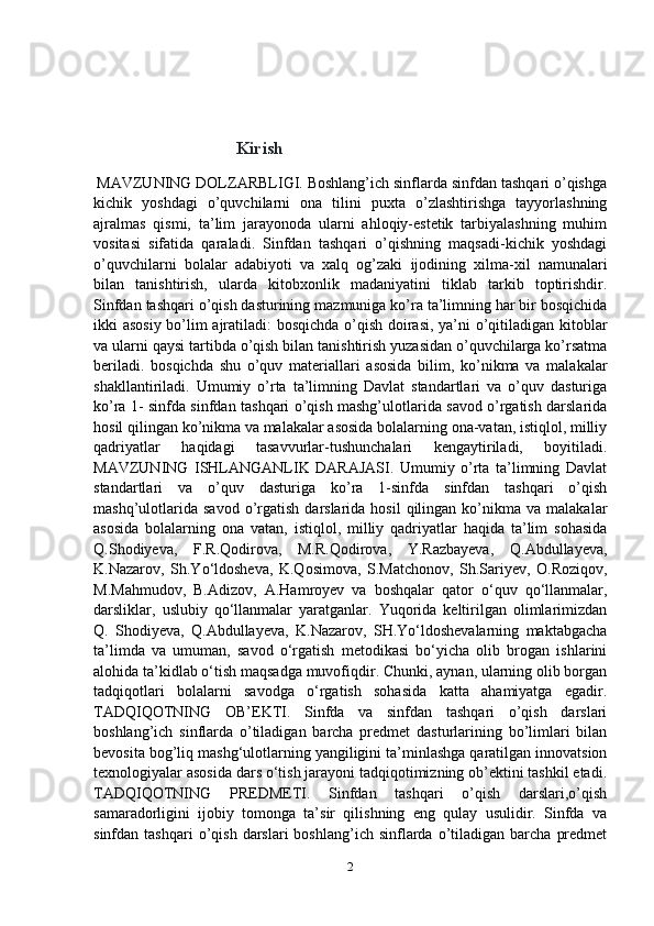                                       Kirish
  MAVZUNING DOLZARBLIGI. Boshlang’ich sinflarda sinfdan tashqari o’qishga
kichik   yoshdagi   o’quvchilarni   ona   tilini   puxta   o’zlashtirishga   tayyorlashning
ajralmas   qismi,   ta’lim   jarayonoda   ularni   ahloqiy-estetik   tarbiyalashning   muhim
vositasi   sifatida   qaraladi.   Sinfdan   tashqari   o’qishning   maqsadi-kichik   yoshdagi
o’quvchilarni   bolalar   adabiyoti   va   xalq   og’zaki   ijodining   xilma-xil   namunalari
bilan   tanishtirish,   ularda   kitobxonlik   madaniyatini   tiklab   tarkib   toptirishdir.
Sinfdan tashqari o’qish dasturining mazmuniga ko’ra ta’limning har bir bosqichida
ikki asosiy bo’lim ajratiladi: bosqichda o’qish doirasi, ya’ni o’qitiladigan kitoblar
va ularni qaysi tartibda o’qish bilan tanishtirish yuzasidan o’quvchilarga ko’rsatma
beriladi.   bosqichda   shu   o’quv   materiallari   asosida   bilim,   ko’nikma   va   malakalar
shakllantiriladi.   Umumiy   o’rta   ta’limning   Davlat   standartlari   va   o’quv   dasturiga
ko’ra 1- sinfda sinfdan tashqari o’qish mashg’ulotlarida savod o’rgatish darslarida
hosil qilingan ko’nikma va malakalar asosida bolalarning ona-vatan, istiqlol, milliy
qadriyatlar   haqidagi   tasavvurlar-tushunchalari   kengaytiriladi,   boyitiladi.
MAVZUNING   ISHLANGANLIK   DARAJASI.   Umumiy   o’rta   ta’limning   Davlat
standartlari   va   o’quv   dasturiga   ko’ra   1-sinfda   sinfdan   tashqari   o’qish
mashq’ulotlarida   savod  o’rgatish   darslarida  hosil  qilingan  ko’nikma  va  malakalar
asosida   bolalarning   ona   vatan,   istiqlol,   milliy   qadriyatlar   haqida   ta’lim   sohasida
Q.Shodiyeva,   F.R.Qodirova,   M.R.Qodirova,   Y.Razbayeva,   Q.Abdullayeva,
K.Nazarov,   Sh.Yo‘ldosheva,   K.Qosimova,   S.Matchonov,   Sh.Sariyev,   O.Roziqov,
M.Mahmudov,   B.Adizov,   A.Hamroyev   va   boshqalar   qator   o‘quv   qo‘llanmalar,
darsliklar,   uslubiy   qo‘llanmalar   yaratganlar.   Yuqorida   keltirilgan   olimlarimizdan
Q.   Shodiyeva,   Q.Abdullayeva,   K.Nazarov,   SH.Yo‘ldoshevalarning   maktabgacha
ta’limda   va   umuman,   savod   o‘rgatish   metodikasi   bo‘yicha   olib   brogan   ishlarini
alohida ta’kidlab o‘tish maqsadga muvofiqdir. Chunki, aynan, ularning olib borgan
tadqiqotlari   bolalarni   savodga   o‘rgatish   sohasida   katta   ahamiyatga   egadir.
TADQIQOTNING   OB’EKTI.   Sinfda   va   sinfdan   tashqari   o’qish   darslari
boshlang’ich   sinflarda   o’tiladigan   barcha   predmet   dasturlarining   bo’limlari   bilan
bevosita bog’liq mashg‘ulotlarning yangiligini ta’minlashga qaratilgan innovatsion
texnologiyalar asosida dars o‘tish jarayoni tadqiqotimizning ob’ektini tashkil etadi.
TADQIQOTNING   PREDMETI.   Sinfdan   tashqari   o’qish   darslari,o’qish
samaradorligini   ijobiy   tomonga   ta’sir   qilishning   eng   qulay   usulidir.   Sinfda   va
sinfdan  tashqari  o’qish  darslari  boshlang’ich  sinflarda  o’tiladigan   barcha   predmet
2 
