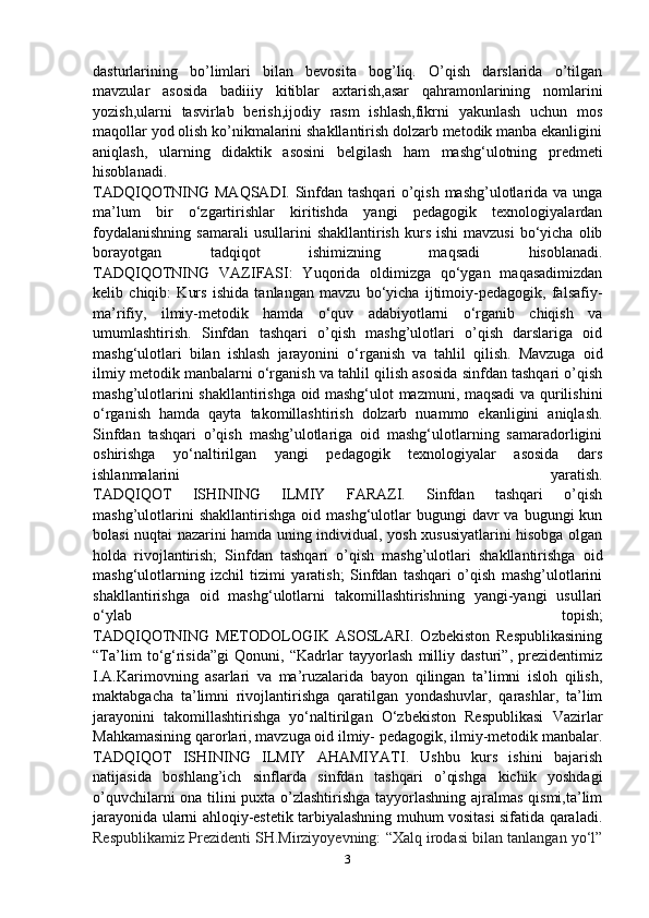 dasturlarining   bo’limlari   bilan   bevosita   bog’liq.   O’qish   darslarida   o’tilgan
mavzular   asosida   badiiiy   kitiblar   axtarish,asar   qahramonlarining   nomlarini
yozish,ularni   tasvirlab   berish,ijodiy   rasm   ishlash,fikrni   yakunlash   uchun   mos
maqollar yod olish ko’nikmalarini shakllantirish dolzarb metodik manba ekanligini
aniqlash,   ularning   didaktik   asosini   belgilash   ham   mashg‘ulotning   predmeti
hisoblanadi.
TADQIQOTNING MAQSADI. Sinfdan tashqari o’qish mashg’ulotlarida va unga
ma’lum   bir   o‘zgartirishlar   kiritishda   yangi   pedagogik   texnologiyalardan
foydalanishning   samarali  usullarini  shakllantirish   kurs   ishi  mavzusi   bo‘yicha   olib
borayotgan   tadqiqot   ishimizning   maqsadi   hisoblanadi.
TADQIQOTNING   VAZIFASI:   Yuqorida   oldimizga   qo‘ygan   maqasadimizdan
kelib   chiqib:   Kurs   ishida   tanlangan   mavzu   bo‘yicha   ijtimoiy-pedagogik,   falsafiy-
ma’rifiy,   ilmiy-metodik   hamda   o‘quv   adabiyotlarni   o‘rganib   chiqish   va
umumlashtirish.   Sinfdan   tashqari   o’qish   mashg’ulotlari   o’qish   darslariga   oid
mashg‘ulotlari   bilan   ishlash   jarayonini   o‘rganish   va   tahlil   qilish.   Mavzuga   oid
ilmiy metodik manbalarni o‘rganish va tahlil qilish asosida sinfdan tashqari o’qish
mashg’ulotlarini shakllantirishga oid mashg‘ulot mazmuni, maqsadi  va qurilishini
o‘rganish   hamda   qayta   takomillashtirish   dolzarb   nuammo   ekanligini   aniqlash.
Sinfdan   tashqari   o’qish   mashg’ulotlariga   oid   mashg‘ulotlarning   samaradorligini
oshirishga   yo‘naltirilgan   yangi   pedagogik   texnologiyalar   asosida   dars
ishlanmalarini   yaratish.
TADQIQOT   ISHINING   ILMIY   FARAZI.   Sinfdan   tashqari   o’qish
mashg’ulotlarini  shakllantirishga   oid  mashg‘ulotlar   bugungi  davr  va  bugungi  kun
bolasi nuqtai nazarini hamda uning individual, yosh xususiyatlarini hisobga olgan
holda   rivojlantirish;   Sinfdan   tashqari   o’qish   mashg’ulotlari   shakllantirishga   oid
mashg‘ulotlarning   izchil   tizimi   yaratish;   Sinfdan   tashqari   o’qish   mashg’ulotlarini
shakllantirishga   oid   mashg‘ulotlarni   takomillashtirishning   yangi-yangi   usullari
o‘ylab   topish;
TADQIQOTNING   METODOLOGIK   ASOSLARI.   Ozbekiston   Respublikasining
“Ta’lim   to‘g‘risida”gi   Qonuni,   “Kadrlar   tayyorlash   milliy   dasturi”,   prezidentimiz
I.A.Karimovning   asarlari   va   ma’ruzalarida   bayon   qilingan   ta’limni   isloh   qilish,
maktabgacha   ta’limni   rivojlantirishga   qaratilgan   yondashuvlar,   qarashlar,   ta’lim
jarayonini   takomillashtirishga   yo‘naltirilgan   O‘zbekiston   Respublikasi   Vazirlar
Mahkamasining qarorlari, mavzuga oid ilmiy- pedagogik, ilmiy-metodik manbalar.
TADQIQOT   ISHINING   ILMIY   AHAMIYATI.   Ushbu   kurs   ishini   bajarish
natijasida   boshlang’ich   sinflarda   sinfdan   tashqari   o’qishga   kichik   yoshdagi
o’quvchilarni ona tilini puxta o’zlashtirishga tayyorlashning ajralmas qismi,ta’lim
jarayonida ularni ahloqiy-estetik tarbiyalashning muhum vositasi sifatida qaraladi.
Rеspublikаmiz Prеzidеnti SH.Mirziyoyevning: “Xalq irodasi bilan tanlangan yo‘l”
3 