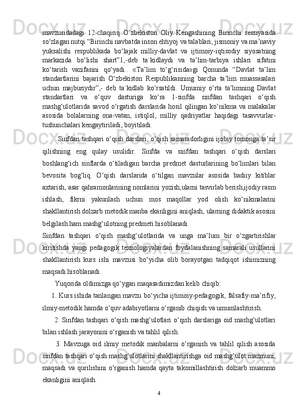 mavzusidadagi   12-chaqiriq   O‘zbekiston   Oliy   Kengashining   Birinchi   sessiyasida
so‘zlagan nutqi “Birinchi navbatda inson ehtiyoj va talablari, jismoniy va ma’naviy
yuksalishi   respublikada   bo‘lajak   milliy-davlat   va   ijtimoiy-iqtisodiy   siyosatning
markazida   bo‘lishi   shart”1,-deb   ta`kidlaydi   va   ta’lim-tarbiya   ishlari   sifatini
ko‘tarish   vazifasini   qo‘yadi..   «Tа’lim   to‘g‘risidа»gi   Qоnundа   “Davlat   ta’lim
standartlarini   bajarish   O‘zbekiston   Respublikasining   barcha   ta’lim   muassasalari
uchun   majburiydi r”,-   deb   ta`kidlab   ko‘rsatildi.   Umumiy   o‘rta   ta’limning   Davlat
standartlari   va   o‘quv   dasturiga   ko‘ra   1-sinfda   sinfdan   tashqari   o‘qish
mashg‘ulotlarida   savod  o‘rgatish   darslarida  hosil  qilingan  ko‘nikma  va  malakalar
asosida   bolalarning   ona-vatan,   istiqlol,   milliy   qadriyatlar   haqidagi   tasavvurlar-
tushunchalari kengaytiriladi, boyitiladi.
             Sinfdan tashqari o‘qish darslari, o‘qish samaradorligini ijobiy tomonga ta’sir
qilishning   eng   qulay   usulidir.   Sinfda   va   sinfdan   tashqari   o‘qish   darslari
boshlang‘ich   sinflarda   o‘tiladigan   barcha   predmet   dasturlarining   bo‘limlari   bilan
bevosita   bog‘liq.   O‘qish   darslarida   o‘tilgan   mavzular   asosida   badiiy   kitiblar
axtarish, asar qahramonlarining nomlarini yozish,ularni tasvirlab berish,ijodiy rasm
ishlash,   fikrni   yakunlash   uchun   mos   maqollar   yod   olish   ko‘nikmalarini
shakllantirish dolzarb metodik manba ekanligini aniqlash, ularning didaktik asosini
belgilash ham mashg‘ulotning predmeti hisoblanadi.
Sinfdan   tashqari   o‘qish   mashg‘ulotlarida   va   unga   ma’lum   bir   o‘zgartirishlar
kiritishda   yangi   pedagogik   texnologiyalardan   foydalanishning   samarali   usullarini
shakllantirish   kurs   ishi   mavzusi   bo‘yicha   olib   borayotgan   tadqiqot   ishimizning
maqsadi hisoblanadi.
       Yuqorida oldimizga qo‘ygan maqasadimizdan kelib chiqib:
       1. Kurs ishida tanlangan mavzu bo‘yicha ijtimoiy-pedagogik, falsafiy-ma’rifiy,
ilmiy-metodik hamda o‘quv adabiyotlarni o‘rganib chiqish va umumlashtirish.
         2. Sinfdan tashqari  o‘qish mashg‘ulotlari  o‘qish darslariga oid mashg‘ulotlari
bilan ishlash jarayonini o‘rganish va tahlil qilish.
          3.   Mavzuga   oid   ilmiy   metodik   manbalarni   o‘rganish   va   tahlil   qilish   asosida
sinfdan tashqari o‘qish mashg‘ulotlarini shakllantirishga oid mashg‘ulot mazmuni,
maqsadi   va   qurilishini   o‘rganish   hamda   qayta   takomillashtirish   dolzarb   muammo
ekanligini aniqlash.  
4 