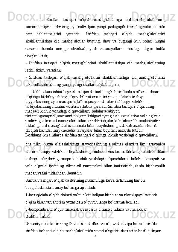        4.   Sinfdan   tashqari   o‘qish   mashg‘ulotlariga   oid   mashg‘ulotlarning
samaradorligini   oshirishga   yo‘naltirilgan   yangi   pedagogik   texnologiyalar   asosida
dars   ishlanmalarini   yaratish.   Sinfdan   tashqari   o‘qish   mashg‘ulotlarini
shakllantirishga   oid   mashg‘ulotlar   bugungi   davr   va   bugungi   kun   bolasi   nuqtai
nazarini   hamda   uning   individual,   yosh   xususiyatlarini   hisobga   olgan   holda
rivojlantirish;
-   Sinfdan   tashqari   o’qish   mashg’ulotlari   shakllantirishga   oid   mashg‘ulotlarning
izchil tizimi yaratish;
-   Sinfdan   tashqari   o’qish   mashg’ulotlarini   shakllantirishga   oid   mashg‘ulotlarni
takomillashtirishning yangi-yangi usullari o‘ylab topish;
       Ushbu kurs ishini bajarish natijasida boshlang’ich sinflarda sinfdan tashqari 
o’qishga kichik yoshdagi o’quvchilarni ona tilini puxta o’zlashtirishga 
tayyorlashning ajralmas qismi,ta’lim jarayonida ularni ahloqiy-estetik 
tarbiyalashning muhum vositasi sifatida qaraladi.Sinfdan tashqari o’qishning 
maqsadi kichik yoshdagi o’quvchilarni bolalar adabiyoti 
rini,uningmaqsadi,mazmuni,tipi,qurilishigaoidyangitushunchalariva xalq og’zaki 
ijodining xilma-xil namunalari bilan tanishtirish,ularda kitobxonlik madaniyatini 
tiklashga oid mashg‘ulot ishlanmala bilan boyitishning didaktik asoslari ko‘rib 
chiqildi hamda ilmiy-metodik tavsiyalar bilan boyitish nazarda tutildi. 
Boshlang’ich sinflarda sinfdan tashqari o’qishga kichik yoshdagi o’quvchilarni
ona   tilini   puxta   o’zlashtirishga   tayyorlashning   ajralmas   qismi,ta’lim   jarayonida
ularni   ahloqiy-estetik   tarbiyalashning   muhum   vositasi   sifatida   qaraladi.Sinfdan
tashqari   o’qishning   maqsadi   kichik   yoshdagi   o’quvchilarni   bolalr   adaboyoti   va
xalq   o’gzaki   ijodining   xilma-xil   namunalari   bilan   tanishtirish,ularda   kitobxonlik
madaniyatini tiklashdan iboratdir.
Sinfdan tashqari o’qish dasturining mazmuniga ko’ra ta’limning har bir
bosqichida ikki-asosiy bo’limga ajratiladi.
1-boshqichda o’qish doirasi,ya’ni o’qitiladigan kitoblar va ularni qaysi tartibda
o’qish bilan tanishtirish yuzasidan o’quvchilarga ko’rsatma beriladi.
2-bosqichda shu o’quv materiallari asosida bilim,ko’nikma va malakalar
shakllantiriladi.
Umumiy o’rta ta’limning Davlat standartlari va o’quv dasturiga ko’ra 1-sinfda
sinfdan tashqari o’qish mashq’ulotlarida savod o’rgatish darslarida hosil qilingan
5 