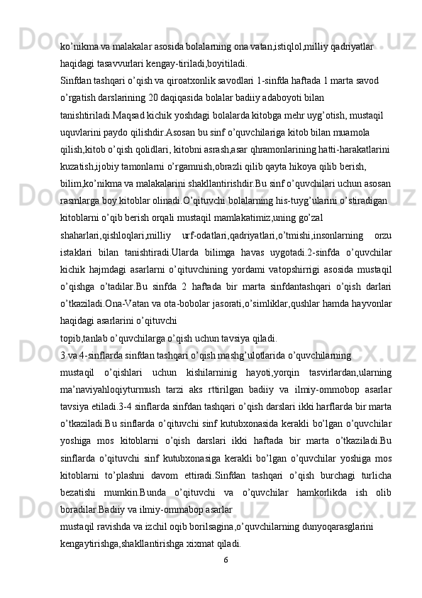 ko’nikma va malakalar asosida bolalarning ona vatan,istiqlol,milliy qadriyatlar
haqidagi tasavvurlari kengay-tiriladi,boyitiladi.
Sinfdan tashqari o’qish va qiroatxonlik savodlari 1-sinfda haftada 1 marta savod
o’rgatish darslarining 20 daqiqasida bolalar badiiy adaboyoti bilan
tanishtiriladi.Maqsad kichik yoshdagi bolalarda kitobga mehr uyg’otish, mustaqil
uquvlarini paydo qilishdir.Asosan bu sinf o’quvchilariga kitob bilan muamola
qilish,kitob o’qish qolidlari, kitobni asrash,asar qhramonlarining hatti-harakatlarini
kuzatish,ijobiy tamonlarni o’rgamnish,obrazli qilib qayta hikoya qilib berish,
bilim,ko’nikma va malakalarini shakllantirishdir.Bu sinf o’quvchilari uchun asosan
rasmlarga boy kitoblar olinadi.O’qituvchi bolalarning his-tuyg’ularini o’stiradigan
kitoblarni o’qib berish orqali mustaqil mamlakatimiz,uning go’zal
shaharlari,qishloqlari,milliy   urf-odatlari,qadriyatlari,o’tmishi,insonlarning   orzu
istaklari   bilan   tanishtiradi.Ularda   bilimga   havas   uygotadi.2-sinfda   o’quvchilar
kichik   hajmdagi   asarlarni   o’qituvchining   yordami   vatopshirrigi   asosida   mustaqil
o’qishga   o’tadilar.Bu   sinfda   2   haftada   bir   marta   sinfdantashqari   o’qish   darlari
o’tkaziladi.Ona-Vatan va ota-bobolar jasorati,o’simliklar,qushlar hamda hayvonlar
haqidagi asarlarini o’qituvchi
topib,tanlab o’quvchilarga o’qish uchun tavsiya qiladi.
3 va 4-sinflarda sinfdan tashqari o’qish mashg’ulotlarida o’quvchilarning
mustaqil   o’qishlari   uchun   kishilarninig   hayoti,yorqin   tasvirlardan,ularning
ma’naviyahloqiyturmush   tarzi   aks   rttirilgan   badiiy   va   ilmiy-ommobop   asarlar
tavsiya etiladi.3-4 sinflarda sinfdan tashqari o’qish darslari ikki harflarda bir marta
o’tkaziladi.Bu sinflarda o’qituvchi sinf kutubxonasida kerakli bo’lgan o’quvchilar
yoshiga   mos   kitoblarni   o’qish   darslari   ikki   haftada   bir   marta   o’tkaziladi.Bu
sinflarda   o’qituvchi   sinf   kutubxonasiga   kerakli   bo’lgan   o’quvchilar   yoshiga   mos
kitoblarni   to’plashni   davom   ettiradi.Sinfdan   tashqari   o’qish   burchagi   turlicha
bezatishi   mumkin.Bunda   o’qituvchi   va   o’quvchilar   hamkorlikda   ish   olib
boradilar.Badiiy va ilmiy-ommabop asarlar
mustaqil ravishda va izchil oqib borilsagina,o’quvchilarning dunyoqarasglarini
kengaytirishga,shakllantirishga xixmat qiladi.
6 