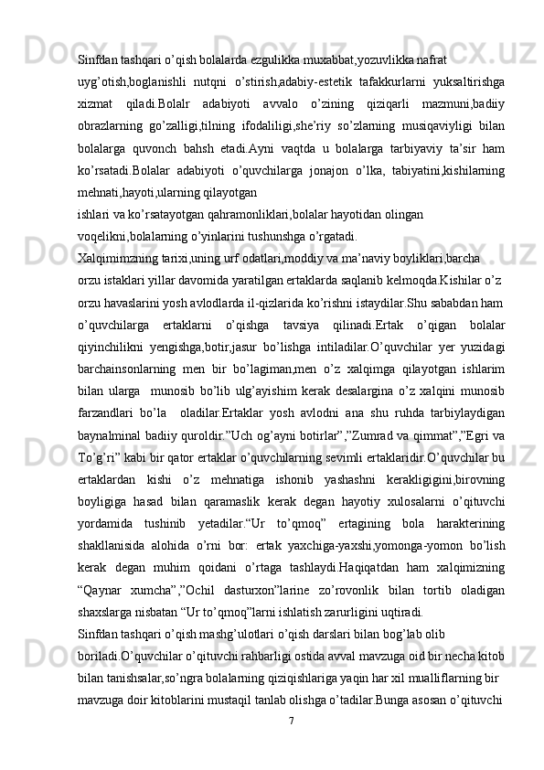 Sinfdan tashqari o’qish bolalarda ezgulikka muxabbat,yozuvlikka nafrat
uyg’otish,boglanishli   nutqni   o’stirish,adabiy-estetik   tafakkurlarni   yuksaltirishga
xizmat   qiladi.Bolalr   adabiyoti   avvalo   o’zining   qiziqarli   mazmuni,badiiy
obrazlarning   go’zalligi,tilning   ifodaliligi,she’riy   so’zlarning   musiqaviyligi   bilan
bolalarga   quvonch   bahsh   etadi.Ayni   vaqtda   u   bolalarga   tarbiyaviy   ta’sir   ham
ko’rsatadi.Bolalar   adabiyoti   o’quvchilarga   jonajon   o’lka,   tabiyatini,kishilarning
mehnati,hayoti,ularning qilayotgan
ishlari va ko’rsatayotgan qahramonliklari,bolalar hayotidan olingan
voqelikni,bolalarning o’yinlarini tushunshga o’rgatadi.
Xalqimimzning tarixi,uning urf odatlari,moddiy va ma’naviy boyliklari,barcha
orzu istaklari yillar davomida yaratilgan ertaklarda saqlanib kelmoqda.Kishilar o’z
orzu havaslarini yosh avlodlarda il-qizlarida ko’rishni istaydilar.Shu sababdan ham
o’quvchilarga   ertaklarni   o’qishga   tavsiya   qilinadi.Ertak   o’qigan   bolalar
qiyinchilikni   yengishga,botir,jasur   bo’lishga   intiladilar.O’quvchilar   yer   yuzidagi
barchainsonlarning   men   bir   bo’lagiman,men   o’z   xalqimga   qilayotgan   ishlarim
bilan   ularga     munosib   bo’lib   ulg’ayishim   kerak   desalargina   o’z   xalqini   munosib
farzandlari   bo’la     oladilar.Ertaklar   yosh   avlodni   ana   shu   ruhda   tarbiylaydigan
baynalminal badiiy quroldir.”Uch og’ayni botirlar”,”Zumrad va qimmat”,”Egri va
To’g’ri” kabi bir qator ertaklar o’quvchilarning sevimli ertaklaridir.O’quvchilar bu
ertaklardan   kishi   o’z   mehnatiga   ishonib   yashashni   kerakligigini,birovning
boyligiga   hasad   bilan   qaramaslik   kerak   degan   hayotiy   xulosalarni   o’qituvchi
yordamida   tushinib   yetadilar.“Ur   to’qmoq”   ertagining   bola   harakterining
shakllanisida   alohida   o’rni   bor:   ertak   yaxchiga-yaxshi,yomonga-yomon   bo’lish
kerak   degan   muhim   qoidani   o’rtaga   tashlaydi.Haqiqatdan   ham   xalqimizning
“Qaynar   xumcha”,”Ochil   dasturxon”larine   zo’rovonlik   bilan   tortib   oladigan
shaxslarga nisbatan “Ur to’qmoq”larni ishlatish zarurligini uqtiradi.
Sinfdan tashqari o’qish mashg’ulotlari o’qish darslari bilan bog’lab olib
boriladi.O’quvchilar o’qituvchi rahbarligi ostida avval mavzuga oid bir necha kitob
bilan tanishsalar,so’ngra bolalarning qiziqishlariga yaqin har xil mualliflarning bir
mavzuga doir kitoblarini mustaqil tanlab olishga o’tadilar.Bunga asosan o’qituvchi
7 