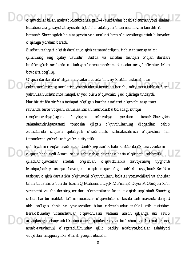 o’quvchilar bilan maktab kutubxonasiga,3-4- sinflardan boshlab tuman yoki shahar
kutubxonasiga sayohat uyushtirib,bolalar adabiyoti bilan muntazam tanishtirib
boraradi.Shuningdek bolalar gazeta va jurnallari ham o’quvchilarga ertak,hikoyalar
o’qishga yordam beradi.
Sinfdan tashqari o’qish darslari,o’qish samaradorligini ijobiy tomonga ta’sir
qilishning   eng   qulay   usulidir.   Sinfda   va   sinfdan   tashqari   o’qish   darslari
boshlang’ich   sinflarda   o’tiladigan   barcha   predmet   dasturlarining   bo’limlari   bilan
bevosita bog’liq.
O’qish darslarida o’tilgan mavzular asosida badiiiy kitiblar axtarish,asar
qahramonlarining nomlarini yozish,ularni tasvirlab berish,ijodiy rasm ishlash,fikrni
yakunlash uchun mos maqollar yod olish o’quvchini ijod qilishga undaydi.
Har bir sinfda sinfdan tashqari o’qilgan barcha asarlarni o’quvchilarga mos
ravishda biror voqeani sahnalashtirish mumkin.Bu boladagi nutqni
rivojlantirishga,lug’at   boyligini   oshirishga   yordam   beradi.Shungdek
sahnalashtirilganasarni   tomosha   qilgan   o’quvchilarning   diqqatilari   oshib
xotiralarida   saqlash   qobiliyati   o’sadi.Hatto   sahnalashtirish   o’quvchini   har
tomonlama yo’naltiradi,ya’ni aktiyorlik
qobiliyatini rivojlantiradi,suxandonlik,rejissorlik kabi kasblarda ilk tasavvurlarni
o’rgata boshlaydi.Asarni sahnalashtirishga davrida albatta o’qituvchi rahbarlik
qiladi.O’quvchilar   ifodali   o’qishlari   o’quvchilarda   zavq-shavq   uyg’otib
kitobga,badiiy   asarga   havas,uni   o’qib   o’rganishga   intilish   uyg’toadi.Sinfdan
tashqari o’qish darslarida o’qituvchi o’quvchilarni bolalar yozuvchilari va shoirlar
bilan   tanishtirib   borishi   lozim.Q.Muhammadiy,P.Mo’min,Z.Diyor,A.Obidjon   kabi
yozuvchi   va   shoirlarning   asarlari   o’quvchilarda   katta   qiziqish   uyg’otadi.Shuning
uchun har bir maktab, ta’lim muasssasi o’quvchilar o’rtasida turli mavzularda ijod
ahli   bo’lgan   shoir   va   yozuvchilar   bilan   uchrashuvlar   tashkil   etib   turishlari
kerak.Bunday   uchrashuvlar   o’quvchilarni   vatanni   madh   qilishga   uni   sevib
ardoqlashga   chaqiradi.Kitobni,asarni   qanday   paydo   bo’lishini,uni   hurmat   qilish,
asrab-avaylashni   o’’rgatadi.Shunday   qilib   badiiy   adabiyot,bolalar   adabiyoti
voqelikni haqqoniy aks ettirish,yorqin obrazlar
8 