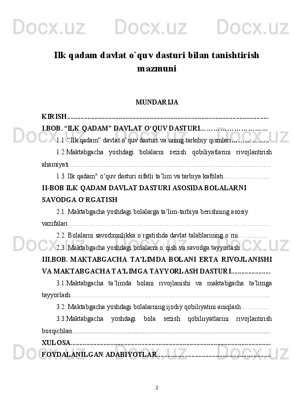Ilk qadam davlat o`quv dasturi bilan tanishtirish
mazmuni
MUNDARIJA
KIRISH.....................................................................................................................
I.BOB.   “ILK QADAM” DAVLAT O‘QUV DASTURI…………………………
1.1.   “Ilk qadam” davlat o‘quv dasturi   va uning tarkibiy qismlari ……………..
1.2.Maktabgacha   yoshdagi   bolalarni   sezish   qobiliyatlarini   rivojlantirish
ahamiyati.....................................................................................................................
1.3.   Ilk qadam" o quv dasturi sifatli ta lim va tarbiya kafolati...........................ʻ ʼ
II-BOB ILK QADAM DAVLAT DASTURI ASOSIDA BOLALARNI 
SAVODGA O`RGATISH
2.1. Maktabgacha yoshdagi bolalarga ta’lim-tarbiya berishning asosiy 
vazifalari…………………………………………………………………………….
2.2. Bolalarni savodxonlikka o`rgatishda davlat talablarining o`rni………….
2.3. Maktabgacha yoshdagi bolalarni o`qish va savodga tayyorlash…………
III.BOB.   MAKTABGACHA   TA LIMDA   BOLANI   ERTA   RIVOJLANISHI	
ʼ
VA MAKTABGACHA TA LIMGA TAYYORLASH DASTURI.......................	
ʼ
3.1. Maktabgacha   ta limda   bolani   rivojlanishi   va   maktabgacha   ta limga	
ʼ ʼ
tayyorlash....................................................................................................................
3.2.   Maktabgacha yoshdagi bolalarning ijodiy qobiliyatini aniqlash…………
3.3. Maktabgacha   yoshdagi   bola   sezish   qobiliiyatlarini   rivojlantirish
bosqichlari ……………………………………………………………………………………………………………………………………………
XULOSA....................................................................................................................
FOYDALANILGAN ADABIYOTLAR..................................................................
2 