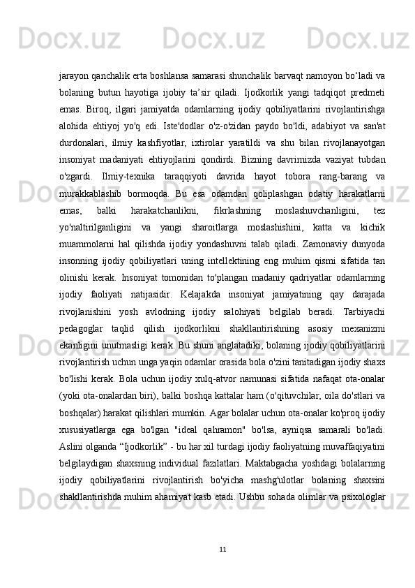 jarayon qanchalik erta boshlansa samarasi shunchalik barvaqt namoyon bo‘ladi va
bolaning   butun   hayotiga   ijobiy   ta’sir   qiladi.   Ijodkorlik   yangi   tadqiqot   predmeti
emas.   Biroq,   ilgari   jamiyatda   odamlarning   ijodiy   qobiliyatlarini   rivojlantirishga
alohida   ehtiyoj   yo'q   edi.   Iste'dodlar   o'z-o'zidan   paydo   bo'ldi,   adabiyot   va   san'at
durdonalari,   ilmiy   kashfiyotlar,   ixtirolar   yaratildi   va   shu   bilan   rivojlanayotgan
insoniyat   madaniyati   ehtiyojlarini   qondirdi.   Bizning   davrimizda   vaziyat   tubdan
o'zgardi.   Ilmiy-texnika   taraqqiyoti   davrida   hayot   tobora   rang-barang   va
murakkablashib   bormoqda.   Bu   esa   odamdan   qoliplashgan   odatiy   harakatlarni
emas,   balki   harakatchanlikni,   fikrlashning   moslashuvchanligini,   tez
yo'naltirilganligini   va   yangi   sharoitlarga   moslashishini,   katta   va   kichik
muammolarni   hal   qilishda   ijodiy   yondashuvni   talab   qiladi.   Zamonaviy   dunyoda
insonning   ijodiy   qobiliyatlari   uning   intellektining   eng   muhim   qismi   sifatida   tan
olinishi   kerak.   Insoniyat   tomonidan   to'plangan   madaniy   qadriyatlar   odamlarning
ijodiy   faoliyati   natijasidir.   Kelajakda   insoniyat   jamiyatining   qay   darajada
rivojlanishini   yosh   avlodning   ijodiy   salohiyati   belgilab   beradi.   Tarbiyachi
pedagoglar   taqlid   qilish   ijodkorlikni   shakllantirishning   asosiy   mexanizmi
ekanligini unutmasligi kerak. Bu shuni  anglatadiki, bolaning ijodiy qobiliyatlarini
rivojlantirish uchun unga yaqin odamlar orasida bola o'zini tanitadigan ijodiy shaxs
bo'lishi   kerak.   Bola   uchun   ijodiy   xulq-atvor   namunasi   sifatida   nafaqat   ota-onalar
(yoki ota-onalardan biri), balki boshqa kattalar ham (o'qituvchilar, oila do'stlari va
boshqalar) harakat qilishlari mumkin. Agar bolalar uchun ota-onalar ko'proq ijodiy
xususiyatlarga   ega   bo'lgan   "ideal   qahramon"   bo'lsa,   ayniqsa   samarali   bo'ladi.
Aslini olganda “Ijodkorlik” - bu har xil turdagi ijodiy faoliyatning muvaffaqiyatini
belgilaydigan   shaxsning   individual   fazilatlari.   Maktabgacha   yoshdagi   bolalarning
ijodiy   qobiliyatlarini   rivojlantirish   bo'yicha   mashg'ulotlar   bolaning   shaxsini
shakllantirishda muhim ahamiyat kasb etadi. Ushbu sohada olimlar va psixologlar
11 
