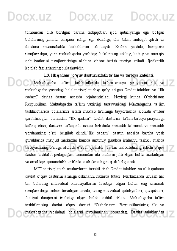 tomonidan   olib   borilgan   barcha   tadqiqotlar,   ijod   qobiliyatiga   ega   bo'lgan
bolalarning   yanada   barqaror   ruhga   ega   ekanligi,   ular   bilan   muloqot   qilish   va
do'stona   munosabatda   bo'lishlarini   isbotlaydi.   Kichik   yoshda,   kompleks
rivojlanishga,   ya'ni   maktabgacha   yoshdagi   bolalarning   adabiy,   badiiy   va   musiqiy
qobiliyatlarini   rivojlantirishga   alohida   e'tibor   berish   tavsiya   etiladi.   Ijodkorlik
ko'plab fazilatlarning birlashuvidir.
1.3.   Ilk qadam" o quv dasturi sifatli ta lim va tarbiya kafolati.ʻ ʼ
Maktabgacha   ta’lim   tashkilotlarida   ta’lim-tarbiya   jarayonini   ilk   va
maktabgacha   yoshdagi   bolalar   rivojlanishga   qo’yiladigan   Davlat   talablari   va   “Ilk
qadam”   davlat   dasturi   asosida   rejalashtiriladi.   Hozirgi   kunda   O’zbekiston
Respublikasi   Maktabgacha   ta’lim   vazirligi   tasavvuridagi   Maktabgacha   ta’lim
tashkilotlarida   bolalarmni   sifatli   maktab   ta’limiga   tayyorlashda   alohida   e’tibor
qaratilmoqda.   Jumladan   “Ilk   qadam”   davlat   dasturini   ta’lim-tarbiya   jarayoniga
tadbiq   etish ,   dasturni   to’laqonli   ishlab   ketishida   metodik   ta’minot   va   metodik
yordamning   o’rni   belgilab   olindi.“Ilk   qadam”   dasturi   asosida   barcha   yosh
guruhlarida   mavjud   markazlar   hamda   umumiy   guruhda   ishlashni   tashkil   etishda
tarbiyachning   o’rniga   alohida   e’tibor   qaratildi.  Ta’lim   tashkilotining  ishchi   o’quv
dasturi   tashkilot   pedagoglari   tomonidan   ota-onalarni   jalb   etgan   holda   tuziladigan
va amaldagi qonunchilik tartibida tasdiqlanadigan qilib belgilandi.
MTTda rivojlanish markazlarini tashkil etish Davlat talablari va «Ilk qadam»
davlat   o‘quv   dasturini   amalga   oshirishni   nazarda   tutadi.   Markazlarda   ishlash   har
bir   bolaning   individual   xususiyatlarini   hisobga   olgan   holda   eng   samarali
rivojlanishiga   imkon  beradigan   tarzda,   uning  individual  qobiliyatlari,  qiziqishlari,
faoliyat   darajasini   inobatga   olgan   holda   tashkil   etiladi.   Maktabgacha   ta'lim
tashkilotining   davlat   o'quv   dasturi   "O'zbekiston   Respublikasining   ilk   va
maktabgacha   yoshdagi   bolalarni   rivojlantirish   borasidagi   Davlat   talablari"ga
12 
