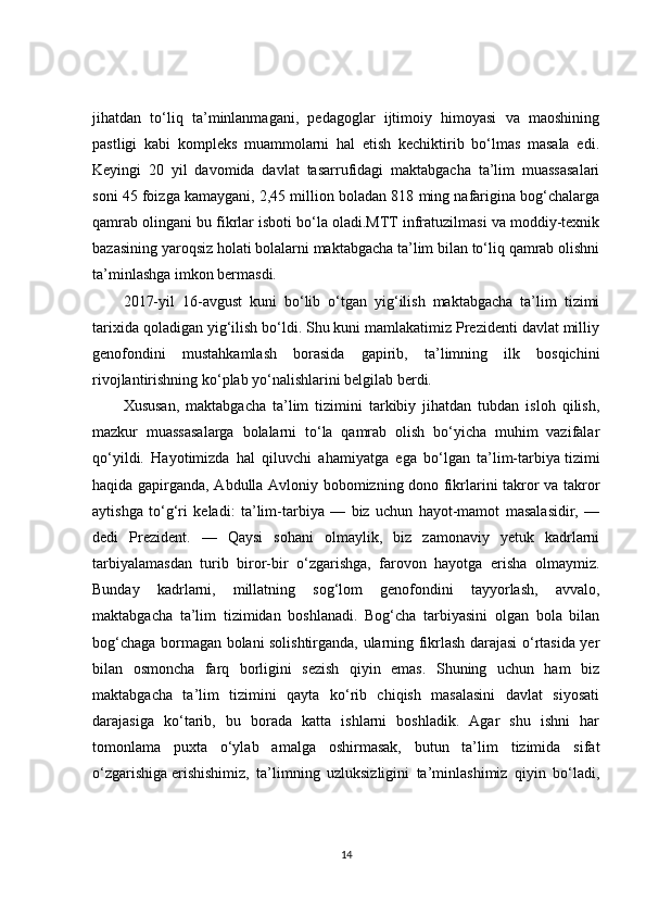 jihatdan   to‘liq   ta’minlanmagani,   pedagoglar   ijtimoiy   himoyasi   va   maoshining
pastligi   kabi   kompleks   muammolarni   hal   etish   kechiktirib   bo‘lmas   masala   edi.
Keyingi   20   yil   davomida   davlat   tasarrufidagi   maktabgacha   ta’lim   muassasalari
soni 45 foizga kamaygani, 2,45 million boladan 818 ming nafarigina bog‘chalarga
qamrab olingani bu fikrlar isboti bo‘la oladi.MTT infratuzilmasi va moddiy-texnik
bazasining yaroqsiz holati bolalarni maktabgacha ta’lim bilan to‘liq qamrab olishni
ta’minlashga imkon bermasdi.
2017-yil   16-avgust   kuni   bo‘lib   o‘tgan   yig‘ilish   maktabgacha   ta’lim   tizimi
tarixida qoladigan yig‘ilish bo‘ldi. Shu kuni mamlakatimiz Prezidenti davlat milliy
genofondini   mustahkamlash   borasida   gapirib,   ta’limning   ilk   bosqichini
rivojlantirishning ko‘plab yo‘nalishlarini belgilab berdi.
Xususan,   maktabgacha   ta’lim   tizimini   tarkibiy   jihatdan   tubdan   isloh   qilish,
mazkur   muassasalarga   bolalarni   to‘la   qamrab   olish   bo‘yicha   muhim   vazifalar
qo‘yildi.   Hayotimizda   hal   qiluvchi   ahamiyatga   ega   bo‘lgan   ta’lim-tarbiya   tizimi
haqida gapirganda , Abdulla Avloniy bobomizning dono fikrlarini takror va takror
aytishga   to‘g‘ri   keladi:   ta’lim-tarbiya   —   biz   uchun   hayot-mamot   masalasidir,   —
dedi   Prezident.   —   Qaysi   sohani   olmaylik,   biz   zamonaviy   yetuk   kadrlarni
tarbiyalamasdan   turib   biror-bir   o‘zgarishga,   farovon   hayotga   erisha   olmaymiz.
Bunday   kadrlarni,   millatning   sog‘lom   genofondini   tayyorlash,   avvalo,
maktabgacha   ta’lim   tizimidan   boshlanadi.   Bog‘cha   tarbiyasini   olgan   bola   bilan
bog‘chaga bormagan bolani solishtirganda, ularning fikrlash darajasi o‘rtasida yer
bilan   osmoncha   farq   borligini   sezish   qiyin   emas.   Shuning   uchun   ham   biz
maktabgacha   ta’lim   tizimini   qayta   ko‘rib   chiqish   masalasini   davlat   siyosati
darajasiga   ko‘tarib,   bu   borada   katta   ishlarni   boshladik.   Agar   shu   ishni   har
tomonlama   puxta   o‘ylab   amalga   oshirmasak,   butun   ta’lim   tizimida   sifat
o‘zgarishiga   erishishimiz ,   ta’limning   uzluksizligini   ta’minlashimiz   qiyin   bo‘ladi,
14 