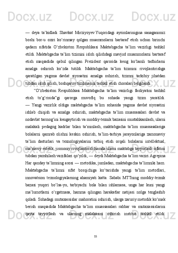 —   deya   ta’kidladi   Shavkat   Mirziyoyev.Yuqoridagi   ayrimlarinigina   sanaganimiz
boshi   bor-u   oxiri   ko‘rinmay   qolgan   muammolarni   bartaraf   etish   uchun   birinchi
qadam   sifatida   O‘zbekiston   Respublikasi   Maktabgacha   ta’lim   vazirligi   tashkil
etildi. Maktabgacha ta’lim tizimini isloh qilishdagi mavjud muammolarni bartaraf
etish   maqsadida   qabul   qilingan   Prezident   qarorida   keng   ko‘lamli   tadbirlarni
amalga   oshirish   ko‘zda   tutildi.   Maktabgacha   ta’lim   tizimini   rivojlantirishga
qaratilgan   yagona   davlat   siyosatini   amalga   oshirish,   tizimni   tarkibiy   jihatdan
tubdan isloh qilish, boshqaruv tuzilmasini tashkil etish choralari belgilandi.
“O‘zbekiston   Respublikasi   Maktabgacha   ta’lim   vazirligi   faoliyatini   tashkil
etish   to‘g‘risida”gi   qarorga   muvofiq   bu   sohada   yangi   tizim   yaratildi.
—   Yangi   vazirlik   oldiga   maktabgacha   ta’lim   sohasida   yagona   davlat   siyosatini
ishlab   chiqish   va   amalga   oshirish,   maktabgacha   ta’lim   muassasalari   davlat   va
nodavlat tarmog‘ini kengaytirish va moddiy-texnik   bazasini mustahkamlash , ularni
malakali   pedagog   kadrlar   bilan   ta’minlash,   maktabgacha   ta’lim   muassasalariga
bolalarni   qamrab   olishni   keskin   oshirish,   ta’lim-tarbiya   jarayonlariga   zamonaviy
ta’lim   dasturlari   va   texnologiyalarini   tatbiq   etish   orqali   bolalarni   intellektual,
ma’naviy-estetik, jismoniy rivojlantirish hamda ularni maktabga tayyorlash sifatini
tubdan yaxshilash vazifalari qo‘yildi, — deydi Maktabgacha ta’lim   vaziri Agrepina
Har qanday ta’limning asosi — metodika, jumladan, maktabgacha ta’limniki ham.
Maktabgacha   ta’limni   sifat   bosqichiga   ko‘tarishda   yangi   ta’lim   metodlari,
innovatsion   texnologiyalarning   ahamiyati   katta.   Sababi   MTTning   moddiy-texnik
bazasi   yuqori   bo‘lsa-yu,   tarbiyachi   bola   bilan   ishlamasa,   unga   har   kuni   yangi
ma’lumotlarni   o‘rgatmasa,   hamma   qilingan   harakatlar   natijasi   nolga   tenglashib
qoladi. Sohadagi mutaxassislar mahoratini oshirish, ularga zaruriy metodik ko‘mak
berish   maqsadida   Maktabgacha   ta’lim   muassasalari   rahbar   va   mutaxassislarini
qayta   tayyorlash   va   ularning   malakasini   oshirish   instituti   tashkil   etildi.
15