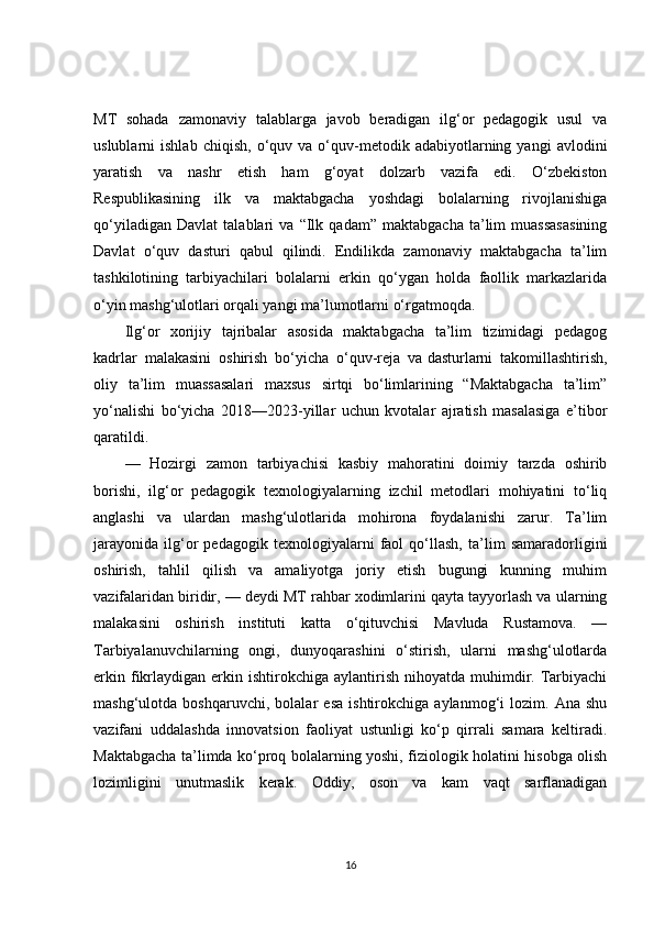 MT   sohada   zamonaviy   talablarga   javob   beradigan   ilg‘or   pedagogik   usul   va
uslublarni   ishlab   chiqish,   o‘quv  va   o‘quv-metodik   adabiyotlarning   yangi   avlodini
yaratish   va   nashr   etish   ham   g‘oyat   dolzarb   vazifa   edi.   O‘zbekiston
Respublikasining   ilk   va   maktabgacha   yoshdagi   bolalarning   rivojlanishiga
qo‘yiladigan   Davlat   talablari   va   “Ilk   qadam”   maktabgacha   ta’lim   muassasasining
Davlat   o‘quv   dasturi   qabul   qilindi.   Endilikda   zamonaviy   maktabgacha   ta’lim
tashkilotining   tarbiyachilari   bolalarni   erkin   qo‘ygan   holda   faollik   markazlarida
o‘yin mashg‘ulotlari orqali yangi ma’lumotlarni o‘rgatmoqda.
Ilg‘or   xorijiy   tajribalar   asosida   maktabgacha   ta’lim   tizimidagi   pedagog
kadrlar   malakasini   oshirish   bo‘yicha   o‘quv-reja   va   dasturlarni   takomillashtirish ,
oliy   ta’lim   muassasalari   maxsus   sirtqi   bo‘limlarining   “Maktabgacha   ta’lim”
yo‘nalishi   bo‘yicha   2018—2023-yillar   uchun   kvotalar   ajratish   masalasiga   e’tibor
qaratildi.
—   Hozirgi   zamon   tarbiyachisi   kasbiy   mahoratini   doimiy   tarzda   oshirib
borishi,   ilg‘or   pedagogik   texnologiyalarning   izchil   metodlari   mohiyatini   to‘liq
anglashi   va   ulardan   mashg‘ulotlarida   mohirona   foydalanishi   zarur.   Ta’lim
jarayonida   ilg‘or   pedagogik   texnologiyalarni   faol   qo‘llash,   ta’lim   samaradorligini
oshirish,   tahlil   qilish   va   amaliyotga   joriy   etish   bugungi   kunning   muhim
vazifalaridan biridir, — deydi MT rahbar xodimlarini qayta tayyorlash va ularning
malakasini   oshirish   instituti   katta   o‘qituvchisi   Mavluda   Rustamova.   —
Tarbiyalanuvchilarning   ongi,   dunyoqarashini   o‘stirish,   ularni   mashg‘ulotlarda
erkin  fikrlaydigan   erkin  ishtirokchiga  aylantirish   nihoyatda   muhimdir.  Tarbiyachi
mashg‘ulotda   boshqaruvchi,   bolalar   esa   ishtirokchiga   aylanmog‘i   lozim.   Ana   shu
vazifani   uddalashda   innovatsion   faoliyat   ustunligi   ko‘p   qirrali   samara   keltiradi.
Maktabgacha ta’limda ko‘proq bolalarning yoshi, fiziologik holatini hisobga olish
lozimligini   unutmaslik   kerak.   Oddiy,   oson   va   kam   vaqt   sarflanadigan
16 
