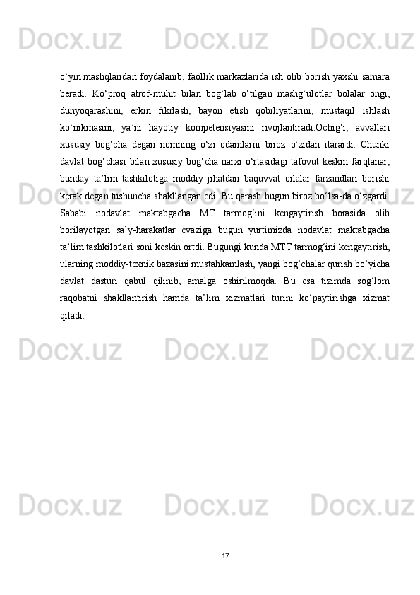 o‘yin   mashqlaridan foydalanib , faollik markazlarida ish olib borish yaxshi samara
beradi.   Ko‘proq   atrof-muhit   bilan   bog‘lab   o‘tilgan   mashg‘ulotlar   bolalar   ongi,
dunyoqarashini,   erkin   fikrlash,   bayon   etish   qobiliyatlarini,   mustaqil   ishlash
ko‘nikmasini,   ya’ni   hayotiy   kompetensiyasini   rivojlantiradi.Ochig‘i,   avvallari
xususiy   bog‘cha   degan   nomning   o‘zi   odamlarni   biroz   o‘zidan   itarardi.   Chunki
davlat  bog‘chasi  bilan xususiy  bog‘cha narxi  o‘rtasidagi  tafovut  keskin  farqlanar,
bunday   ta’lim   tashkilotiga   moddiy   jihatdan   baquvvat   oilalar   farzandlari   borishi
kerak degan tushuncha shakllangan edi. Bu qarash bugun biroz bo‘lsa-da o‘zgardi.
Sababi   nodavlat   maktabgacha   MT   tarmog‘ini   kengaytirish   borasida   olib
borilayotgan   sa’y-harakatlar   evaziga   bugun   yurtimizda   nodavlat   maktabgacha
ta’lim tashkilotlari soni keskin ortdi. Bugungi kunda MTT tarmog‘ini kengaytirish,
ularning moddiy-texnik bazasini mustahkamlash, yangi bog‘chalar qurish bo‘yicha
davlat   dasturi   qabul   qilinib,   amalga   oshirilmoqda.   Bu   esa   tizimda   sog‘lom
raqobatni   shakllantirish   hamda   ta’lim   xizmatlari   turini   ko‘paytirishga   xizmat
qiladi. 
17 