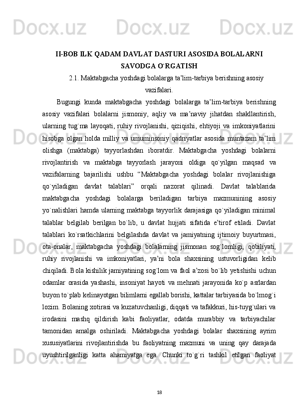 II-BOB ILK QADAM DAVLAT DASTURI ASOSIDA BOLALARNI
SAVODGA O`RGATISH
2.1. Maktabgacha yoshdagi bolalarga ta’lim-tarbiya berishning asosiy
vazifalari.
Bugungi   kunda   maktabgacha   yoshdagi   bolalarga   ta’lim-tarbiya   berishning
asosiy   vazifalari   bolalarni   jismoniy,   aqliy   va   ma’naviy   jihatdan   shakllantirish,
ularning   tug`ma   layoqati,   ruhiy   rivojlanishi,   qiziqishi,   ehtiyoji   va   imkoniyatlarini
hisobga  olgan holda  milliy va  umuminsoniy qadriyatlar  asosida  muntazam   ta’lim
olishga   (maktabga)   tayyorlashdan   iboratdir.   Maktabgacha   yoshdagi   bolalarni
rivojlantirish   va   maktabga   tayyorlash   jarayoni   oldiga   qo`yilgan   maqsad   va
vazifalarning   bajarilishi   ushbu   “Maktabgacha   yoshdagi   bolalar   rivojlanishiga
qo`yiladigan   davlat   talablari”   orqali   nazorat   qilinadi.   Davlat   talablarida
maktabgacha   yoshdagi   bolalarga   beriladigan   tarbiya   mazmunining   asosiy
yo`nalishlari  hamda ularning maktabga tayyorlik darajasiga qo`yiladigan minimal
talablar   belgilab   berilgan   bo`lib,   u   davlat   hujjati   sifatida   e’tirof   etiladi.   Davlat
talablari   ko`rsatkichlarini   belgilashda   davlat   va   jamiyatning   ijtimoiy   buyurtmasi,
ota-onalar,   maktabgacha   yoshdagi   bolalarning   jismonan   sog`lomligi,   qobiliyati,
ruhiy   rivojlanishi   va   imkoniyatlari,   ya’ni   bola   shaxsining   ustuvorligidan   kelib
chiqiladi. Bola kishilik jamiyatining sog`lom va faol a’zosi bo`lib yetishishi   uchun
odamlar   orasida   yashashi,   insoniyat   hayoti   va   mehnati   jarayonida   ko`p   asrlardan
buyon to`plab kelinayotgan bilimlarni egallab borishi, kattalar tarbiyasida  bo`lmog`i
lozim. Bolaning xotirasi va kuzatuvchanligi, diqqati va tafakkuri, his-tuyg`ulari va
irodasini   mashq   qildirish   kabi   faoliyatlar,   odatda   murabbiy   va   tarbiyachilar
tamonidan   amalga   oshiriladi.   Maktabgacha   yoshdagi   bolalar   shaxsining   ayrim
xususiyatlarini   rivojlantirishda   bu   faoliyatning   mazmuni   va   uning   qay   darajada
uyushtirilganligi   katta   ahamiyatga   ega.   Chunki   to`g`ri   tashkil   etilgan   faoliyat
18 