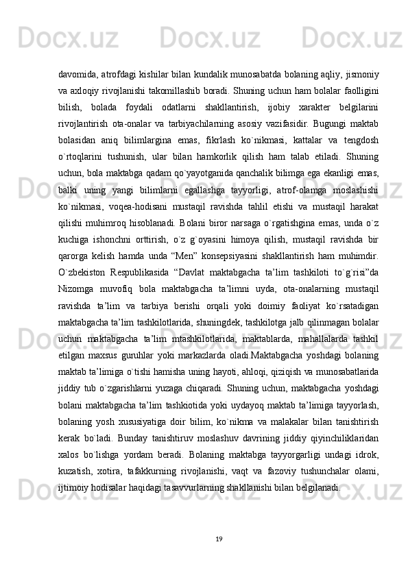 davomida, atrofdagi kishilar bilan kundalik munosabatda bolaning aqliy,   jismoniy
va axloqiy rivojlanishi  takomillashib boradi. Shuning uchun ham  bolalar   faolligini
bilish,   bolada   foydali   odatlarni   shakllantirish,   ijobiy   xarakter   belgilarini
rivojlantirish   ota-onalar   va   tarbiyachilarning   asosiy   vazifasidir.   Bugungi   maktab
bolasidan   aniq   bilimlargina   emas,   fikrlash   ko`nikmasi,   kattalar   va   tengdosh
o`rtoqlarini   tushunish,   ular   bilan   hamkorlik   qilish   ham   talab   etiladi.   Shuning
uchun, bola maktabga qadam qo`yayotganida qanchalik bilimga ega ekanligi emas,
balki   uning   yangi   bilimlarni   egallashga   tayyorligi,   atrof-olamga   moslashishi
ko`nikmasi,   voqea-hodisani   mustaqil   ravishda   tahlil   etishi   va   mustaqil   harakat
qilishi   muhimroq   hisoblanadi.   Bolani   biror   narsaga   o`rgatishgina   emas,   unda   o`z
kuchiga   ishonchni   orttirish,   o`z   g`oyasini   himoya   qilish,   mustaqil   ravishda   bir
qarorga   kelish   hamda   unda   “Men”   konsepsiyasini   shakllantirish   ham   muhimdir.
O`zbekiston   Respublikasida   “Davlat   maktabgacha   ta’lim   tashkiloti   to`g`risi”da
Nizomga   muvofiq   bola   maktabgacha   ta’limni   uyda,   ota-onalarning   mustaqil
ravishda   ta’lim   va   tarbiya   berishi   orqali   yoki   doimiy   faoliyat   ko`rsatadigan
maktabgacha ta’lim tashkilotlarida, shuningdek, tashkilotga jalb qilinmagan bolalar
uchun   maktabgacha   ta’lim   mtashkilotlarida,   maktablarda,   mahallalarda   tashkil
etilgan   maxsus   guruhlar   yoki   markazlarda   oladi.Maktabgacha   yoshdagi   bolaning
maktab ta’limiga o`tishi hamisha uning hayoti, ahloqi, qiziqish va munosabatlarida
jiddiy   tub   o`zgarishlarni   yuzaga   chiqaradi.   Shuning   uchun,   maktabgacha   yoshdagi
bolani   maktabgacha   ta’lim   tashkiotida   yoki   uydayoq   maktab   ta’limiga   tayyorlash,
bolaning   yosh   xususiyatiga   doir   bilim,   ko`nikma   va   malakalar   bilan   tanishtirish
kerak   bo`ladi.   Bunday   tanishtiruv   moslashuv   davrining   jiddiy   qiyinchiliklaridan
xalos   bo`lishga   yordam   beradi.   Bolaning   maktabga   tayyorgarligi   undagi   idrok,
kuzatish,   xotira,   tafakkurning   rivojlanishi,   vaqt   va   fazoviy   tushunchalar   olami,
ijtimoiy hodisalar haqidagi tasavvurlarning shakllanishi bilan belgilanadi.
19 
