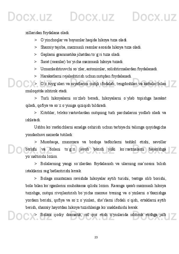 xillaridan foydalana oladi.
> O`yinchoqlar va buyumlar haqida hikoya tuza oladi.
> Shaxsiy tajriba, mazmunli rasmlar asosida hikoya tuza oladi.
> Gaplarni grammatika jihatdan to`g`ri tuza oladi.
> Surat (rasmlar) bo`yicha mazmunli hikoya tuzadi.
> Umumlashtiruvchi so`zlar, antonimlar, solishtirmalardan foydalanadi.
> Harakatlarni rejalashtirish uchun nutqdan foydalanadi.
> O`z tuyg`ulari va niyatlarini nutqli ifodalab, tengdoshlari va kattalar bilan
muloqotda ishtirok etadi.
> Turli   hikoyalarni   so`zlab   beradi,   hikoyalarni   o`ylab   topishga   harakat
qiladi, qofiya va so`z o`yiniga qiziqish bildiradi.
> Kitoblar,   teleko`rsatuvlardan   nutqning   turli   parchalarini   yodlab   oladi   va
ishlatadi.
Ushbu ko`rsatkichlarni amalga oshirish uchun tarbiyachi talimga quyidagicha
yondashuvi nazarda tutiladi:
> Musobaqa,   munozara   va   boshqa   tadbirlarni   tashkil   etishi,   savollar
berishi   va   bolani   to`g`ri   javob   berish   yoki   ko`rsatmalarni   bajarishga
yo`naltirishi lozim.
> Bolalarning   yangi   so`zlardan   foydalanish   va   ularning   ma’nosini   bilish
istaklarini rag`batlantirishi kerak.
> Bolaga   muntazam   ravishda   hikoyalar   aytib   turishi,   teatrga   olib   borishi,
bola bilan ko`rganlarini muhokama qilishi lozim. Rasmga qarab mazmunli hikoya
tuzishga,   nutqni   rivojlantirish   bo`yicha   maxsus   trening   va   o`yinlarni   o`tkazishga
yordam  berishi,  qofiya va so`z  o`yinlari, she’rlarni  ifodali  o`qish,  ertaklarni  aytib
berish, shaxsiy hayotdan hikoya tuzishlariga ko`maklashishi kerak.
> Bolani   ijodiy   dramatik,   rol   ijro   etish   o`yinlarida   ishtirok   etishga   jalb
23 