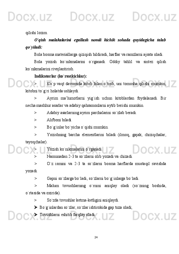 qilishi lozim.
O`qish   malakalarini   egallash   nomli   kichik   sohada   quyidagicha   talab
qo`yiladi:
Bola bosma materiallarga qiziqish bildiradi, harflar va ramzlarni ajrata oladi.
Bola   yozish   ko`nikmalarini   o`rganadi.   Oddiy   tahlil   va   sintez   qilish
ko`nikmalarini rivojlantirish. 
Indikatorlar (ko`rsatkichlar):
> Ko`p vaqt davomida kitob bilan o`tirib, uni tomosha qilishi mumkin,
kitobni to`g`ri holatda ushlaydi.
> Ayrim   ma’lumotlarni   yig`ish   uchun   kitoblardan   foydalanadi.   Bir
necha mashhur asarlar va adabiy qahramonlarni aytib berishi mumkin.
> Adabiy asarlarning ayrim parchalarini so`zlab beradi.
> Alifboni biladi.
> Bo`g`inlar bo`yicha o`qishi mumkin.
> Yozishning   barcha   elementlarini   biladi   (ilmoq,   gajak,   chiziqchalar,
tayoqchalar).
> Yozish ko`nikmalarini o`rganadi.
> Namunadan 2-3 ta so`zlarni olib yozadi va chizadi.
> O`z   ismini   va   2-3   ta   so`zlarni   bosma   harflarda   mustaqil   ravishda
yozadi.
> Gapni so`zlarga bo`ladi, so`zlarni bo`g`inlarga bo`ladi.
> Malum   tovushlarning   o`rnini   aniqlay   oladi   (so`zning   boshida,
o`rtasida va oxirida).
> So`zda tovushlar ketma-ketligini aniqlaydi.
 Bo`g`inlardan so`zlar, so`zlar ishtirokida gap tuza oladi;
 Tovushlarni eshitib farqlay oladi.
24 