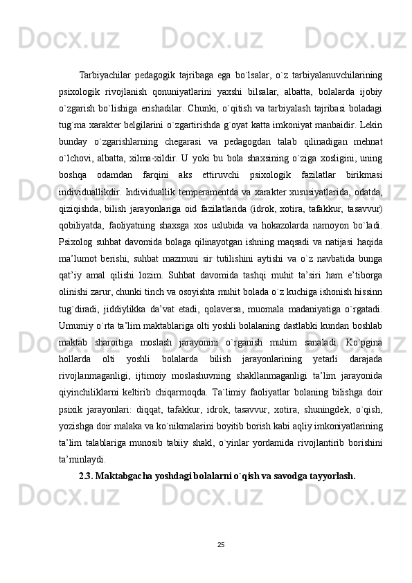Tarbiyachilar   pedagogik   tajribaga   ega   bo`lsalar,   o`z   tarbiyalanuvchilarining
psixologik   rivojlanish   qonuniyatlarini   yaxshi   bilsalar,   albatta,   bolalarda   ijobiy
o`zgarish   bo`lishiga   erishadilar.   Chunki,   o`qitish   va   tarbiyalash   tajribasi   boladagi
tug`ma xarakter belgilarini o`zgartirishda g`oyat katta imkoniyat manbaidir. Lekin
bunday   o`zgarishlarning   chegarasi   va   pedagogdan   talab   qilinadigan   mehnat
o`lchovi,   albatta,   xilma-xildir.   U   yoki   bu   bola   shaxsining   o`ziga   xosligini,   uning
boshqa   odamdan   farqini   aks   ettiruvchi   psixologik   fazilatlar   birikmasi
individuallikdir.  Individuallik  temperamentda   va   xarakter   xususiyatlarida,   odatda,
qiziqishda,   bilish   jarayonlariga   oid   fazilatlarida   (idrok,   xotira,   tafakkur,   tasavvur)
qobiliyatda,   faoliyatning   shaxsga   xos   uslubida   va   hokazolarda   namoyon   bo`ladi.
Psixolog   suhbat   davomida   bolaga   qilinayotgan   ishning   maqsadi   va   natijasi   haqida
ma’lumot   berishi,   suhbat   mazmuni   sir   tutilishini   aytishi   va   o`z   navbatida   bunga
qat’iy   amal   qilishi   lozim.   Suhbat   davomida   tashqi   muhit   ta’siri   ham   e’tiborga
olinishi zarur, chunki tinch va osoyishta muhit bolada o`z kuchiga ishonish hissinn
tug`diradi,   jiddiylikka   da’vat   etadi,   qolaversa,   muomala   madaniyatiga   o`rgatadi.
Umumiy o`rta ta’lim maktablariga olti yoshli bolalaning dastlabki kundan boshlab
maktab   sharoitiga   moslash   jarayonini   o`rganish   muhim   sanaladi.   Ko`pgina
hollarda   olti   yoshli   bolalarda   bilish   jarayonlarining   yetarli   darajada
rivojlanmaganligi,   ijtimoiy   moslashuvning   shakllanmaganligi   ta’lim   jarayonida
qiyinchiliklarni   keltirib   chiqarmoqda.   Ta`limiy   faoliyatlar   bolaning   bilishga   doir
psixik   jarayonlari:   diqqat,   tafakkur,   idrok,   tasavvur,   xotira,   shuningdek,   o`qish,
yozishga doir malaka va ko`nikmalarini boyitib borish kabi  aqliy imkoniyatlarining
ta’lim   talablariga   munosib   tabiiy   shakl,   o`yinlar   yordamida   rivojlantirib   borishini
ta’minlaydi.
2.3. Maktabgacha yoshdagi bolalarni o`qish va savodga tayyorlash.
25 
