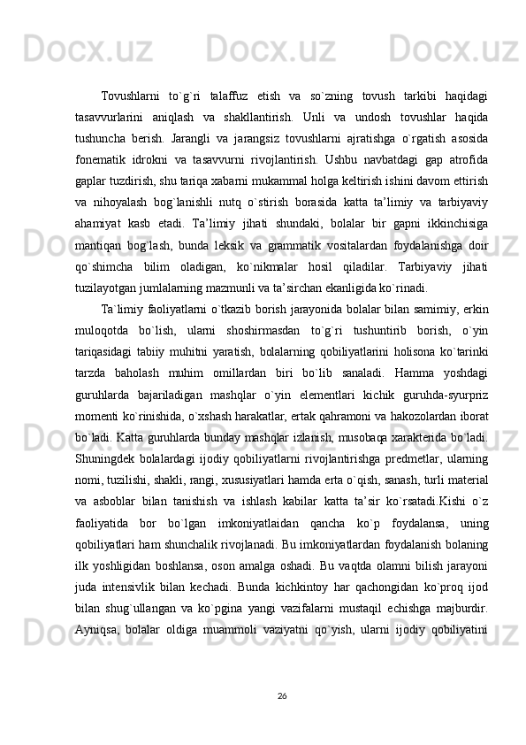 Tovushlarni   to`g`ri   talaffuz   etish   va   so`zning   tovush   tarkibi   haqidagi
tasavvurlarini   aniqlash   va   shakllantirish.   Unli   va   undosh   tovushlar   haqida
tushuncha   berish.   Jarangli   va   jarangsiz   tovushlarni   ajratishga   o`rgatish   asosida
fonematik   idrokni   va   tasavvurni   rivojlantirish.   Ushbu   navbatdagi   gap   atrofida
gaplar tuzdirish, shu tariqa xabarni mukammal holga keltirish ishini davom ettirish
va   nihoyalash   bog`lanishli   nutq   o`stirish   borasida   katta   ta’limiy   va   tarbiyaviy
ahamiyat   kasb   etadi.   Ta’limiy   jihati   shundaki,   bolalar   bir   gapni   ikkinchisiga
mantiqan   bog`lash,   bunda   leksik   va   grammatik   vositalardan   foydalanishga   doir
qo`shimcha   bilim   oladigan,   ko`nikmalar   hosil   qiladilar.   Tarbiyaviy   jihati
tuzilayotgan jumlalarning mazmunli va ta’sirchan ekanligida ko`rinadi.
Ta`limiy   faoliyatlarni   o`tkazib   borish   jarayonida   bolalar   bilan   samimiy,   erkin
muloqotda   bo`lish,   ularni   shoshirmasdan   to`g`ri   tushuntirib   borish,   o`yin
tariqasidagi   tabiiy   muhitni   yaratish,   bolalarning   qobiliyatlarini   holisona   ko`tarinki
tarzda   baholash   muhim   omillardan   biri   bo`lib   sanaladi.   Hamma   yoshdagi
guruhlarda   bajariladigan   mashqlar   o`yin   elementlari   kichik   guruhda-syurpriz
momenti ko`rinishida, o`xshash harakatlar, ertak qahramoni va hakozolardan iborat
bo`ladi. Katta guruhlarda bunday mashqlar izlanish, musobaqa xarakterida bo`ladi.
Shuningdek   bolalardagi   ijodiy   qobiliyatlarni   rivojlantirishga   predmetlar,   ularning
nomi, tuzilishi, shakli, rangi, xususiyatlari hamda erta o`qish, sanash, turli material
va   asboblar   bilan   tanishish   va   ishlash   kabilar   katta   ta’sir   ko`rsatadi.Kishi   o`z
faoliyatida   bor   bo`lgan   imkoniyatlaidan   qancha   ko`p   foydalansa,   uning
qobiliyatlari ham shunchalik rivojlanadi. Bu imkoniyatlardan foydalanish bolaning
ilk   yoshligidan   boshlansa,   oson   amalga   oshadi.   Bu   vaqtda   olamni   bilish   jarayoni
juda   intensivlik   bilan   kechadi.   Bunda   kichkintoy   har   qachongidan   ko`proq   ijod
bilan   shug`ullangan   va   ko`pgina   yangi   vazifalarni   mustaqil   echishga   majburdir.
Ayniqsa,   bolalar   oldiga   muammoli   vaziyatni   qo`yish,   ularni   ijodiy   qobiliyatini
26 