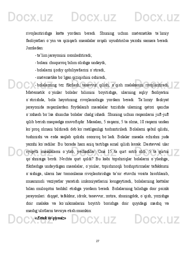 rivojlantirishga   katta   yordam   beradi.   Shuning   uchun   matematika   ta`limiy
faoliyatlari   o`yin   va   qiziqarli   masalalar   orqali   uyushtirilsa   yaxshi   samara   beradi.
Jumladan:
- ta’lim jarayonini osonlashtiradi;
- bolani chuqurroq bilim olishga undaydi,
- bolalarni ijodiy qobiliyatlarini o`stiradi,
- matematika bo`lgan qiziqishini oshiradi,
- bolalarning   tez   fikrlash,   tasavvur   qilish,   o`qish   malakasini   rivojlantiradi .
Matematik   o`yinlar   bolalar   bilimini   boyitishga,   ularning   aqliy   faoliyatini
o`stirishda,   bola   hayotining   rivojlanishiga   yordam   beradi.   Ta`limiy   faoliyat
jarayonida   raqamlardan   foydalanib   masalalar   tuzishda   ularning   qatori   qancha
o`xshash   bo`lsa   shuncha   bolalar   chalg`ishadi.   Shuning   uchun   raqamlarni   juft-juft
qilib berish maqsadga muvofiqdir. Masalan, 5 raqami, 5 ta olma, 10 raqami undan
ko`proq olmani bildiradi   deb ko`rsatilganligi tushuntiriladi. Bolalarni qabul qilishi,
tushinishi   va   esda   saqlab   qolishi   osonroq   bo`ladi.   Bolalar   masala   echishni   juda
yaxshi   ko`radilar.   Bu   borada   ham   aniq   tartibga   amal   qilish   kerak.   Dastavval   ular
syujetli   masalalarni   o`ylab,   yechadilar:   Ona   15   ta   qurt   sotib   olib,   5   ta   qurtni
qo`shnisiga   berdi.   Nechta   qurt   qoldi?   Bu   kabi   topshiriqlar   bolalarni   o`ylashga,
fikrlashga   undaydigan   masalalar,   o`yinlar,   topishmoqli   boshqotirmalar   tafakkurni
o`sishiga,   ularni   har   tomonlama   rivojlantirishga   ta’sir   etuvchi   vosita   hisoblanib,
muammoli   vaziyatlar   yaratish   imkoniyatlarini   kengaytiradi,   bolalarning   kattalar
bilan   muloqotni   tashkil   etishga   yordam   beradi.   Bolalarning   bilishga   doir   psixik
jarayonlari: diqqat, tafakkur, idrok, tasavvur, xotira, shuningdek, o`qish, yozishga
doir   malaka   va   ko`nikmalarini   boyitib   borishga   doir   quyidagi   mashq   va
mashg`ulotlarni tavsiya etish mumkin:
«Ertak to`qiymiz»
27 