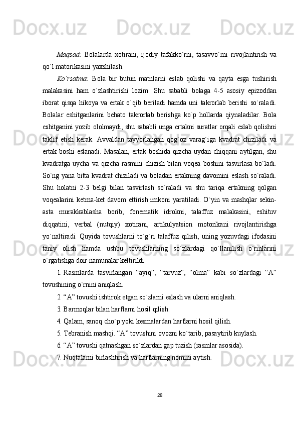 Maqsad:   Bolalarda   xotirani,   ijodiy   tafakko`rni,   tasavvo`rni   rivojlantirish   va
qo`l matorikasini yaxshilash.
Ko`rsatma:   Bola   bir   butun   matnlarni   eslab   qolishi   va   qayta   esga   tushirish
malakasini   ham   o`zlashtirishi   lozim.   Shu   sababli   bolaga   4-5   asosiy   epizoddan
iborat   qisqa   hikoya   va   ertak   o`qib   beriladi   hamda   uni   takrorlab   berishi   so`raladi.
Bolalar   eshitganlarini   behato   takrorlab   berishga   ko`p   hollarda   qiynaladilar.   Bola
eshitganini yozib ololmaydi, shu sababli unga ertakni suratlar orqali eslab qolishni
taklif   etish   kerak.   Avvaldan   tayyorlangan   qog`oz   varag`iga   kvadrat   chiziladi   va
ertak   boshi   eslanadi.   Masalan,   ertak   boshida   qizcha   uydan  chiqqani   aytilgan,   shu
kvadratga uycha va qizcha  rasmini  chizish bilan voqea  boshini  tasvirlasa  bo`ladi.
So`ng yana bitta kvadrat chiziladi va boladan ertakning davomini eslash so`raladi.
Shu   holatni   2-3   belgi   bilan   tasvirlash   so`raladi   va   shu   tariqa   ertakning   qolgan
voqealarini  ketma-ket  davom  ettirish imkoni  yaratiladi. O`yin va mashqlar  sekin-
asta   murakkablasha   borib,   fonematik   idrokni,   talaffuz   malakasini,   eshituv
diqqatini,   verbal   (nutqiy)   xotirani,   artikulyatsion   motorikani   rivojlantirishga
yo`naltiradi.   Quyida   tovushlarni   to`g`ri   talaffuz   qilish,   uning   yozuvdagi   ifodasini
taniy   olish   hamda   ushbu   tovushlarning   so`zlardagi   qo`llanilish   o`rinlarini
o`rgatishga doir namunalar keltirildi:
1. Rasmlarda   tasvirlangan   “ayiq”,   “tarvuz”,   “olma”   kabi   so`zlardagi   “A”
tovushining o`rnini aniqlash.
2. “A” tovushi ishtirok etgan so`zlarni eslash va ularni aniqlash.
3. Barmoqlar bilan harflarni hosil qilish.
4. Qalam, sanoq cho`p yoki kesmalardan harflarni hosil qilish.
5. Tebranish mashqi. “A” tovushini ovozni ko`tarib, pasaytirib kuylash.
6. “A” tovushi qatnashgan so`zlardan gap tuzish (rasmlar asosida).
7. Nuqtalarni birlashtirish va harflarning nomini aytish.
28 