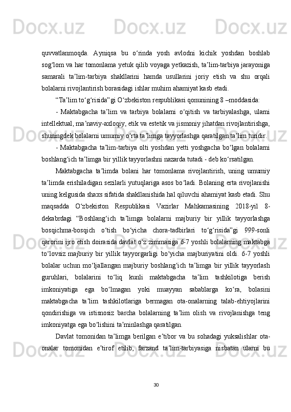 quvvatlanmoqda.   Ayniqsa   bu   o rinda   yosh   avlodni   kichik   yoshdan   boshlabʻ
sog lom va har tomonlama yetuk qilib voyaga yetkazish, ta lim-tarbiya jarayoniga	
ʻ ʼ
samarali   ta lim-tarbiya   shakllarini   hamda   usullarini   joriy   etish   va   shu   orqali	
ʼ
bolalarni rivojlantirish borasidagi ishlar muhim ahamiyat kasb etadi.
“Ta lim to g risida”gi O zbekiston respublikasi qonunining 8 –moddasida:	
ʼ ʻ ʻ ʻ
-   Maktabgacha   ta lim   va   tarbiya   bolalarni   o qitish   va   tarbiyalashga,   ularni	
ʼ ʻ
intellektual, ma naviy-axloqiy, etik va estetik va jismoniy jihatdan rivojlantirishga,	
ʼ
shuningdek bolalarni umumiy o rta ta limga tayyorlashga qaratilgan ta lim turidir.	
ʻ ʼ ʼ
-   Maktabgacha   ta lim-tarbiya   olti   yoshdan   yetti   yoshgacha   bo lgan  bolalarni	
ʼ ʻ
boshlang ich ta limga bir yillik tayyorlashni nazarda tutadi - deb ko rsatilgan.	
ʻ ʼ ʻ
Maktabgacha   ta limda   bolani   har   tomonlama   rivojlantirish,   uning   umumiy	
ʼ
ta limda erishiladigan sezilarli yutuqlariga asos bo ladi. Bolaning erta rivojlanishi	
ʼ ʻ
uning kelgusida shaxs sifatida shakllanishida hal qiluvchi ahamiyat kasb etadi. Shu
maqsadda   O zbekiston   Respublikasi   Vazirlar   Mahkamasining   2018-yil   8-	
ʻ
dekabrdagi   “Boshlang ich   ta limga   bolalarni   majburiy   bir   yillik   tayyorlashga	
ʻ ʼ
bosqichma-bosqich   o tish   bo yicha   chora-tadbirlari   to g risida”gi   999-sonli
ʻ ʻ ʻ ʻ
qarorini ijro etish doirasida davlat o z zimmasiga 6-7 yoshli bolalarning maktabga	
ʻ
to lovsiz   majburiy   bir   yillik   tayyorgarligi   bo yicha   majburiyatini   oldi.   6-7   yoshli	
ʻ ʻ
bolalar   uchun   mo ljallangan   majburiy   boshlang ich   ta limga   bir   yillik   tayyorlash	
ʻ ʻ ʼ
guruhlari,   bolalarini   to liq   kunli   maktabgacha   ta lim   tashkilotiga   berish	
ʻ ʼ
imkoniyatiga   ega   bo lmagan   yoki   muayyan   sabablarga   ko ra,   bolasini
ʻ ʻ
maktabgacha   ta lim   tashkilotlariga   bermagan   ota-onalarning   talab-ehtiyojlarini	
ʼ
qondirishiga   va   istisnosiz   barcha   bolalarning   ta lim   olish   va   rivojlanishga   teng	
ʼ
imkoniyatga ega bo lishini ta minlashga qaratilgan.	
ʻ ʼ
Davlat   tomonidan   ta limga   berilgan   e tibor   va   bu   sohadagi   yuksalishlar   ota-	
ʼ ʼ
onalar   tomonidan   e tirof   etilib,   farzand   ta lim-tarbiyasiga   nisbatan   ularni   bu	
ʼ ʼ
30 