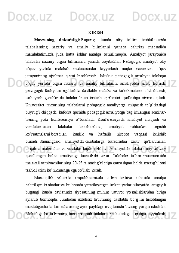 KIRISH
Mavzuning   dolzarbligi:   Bugungi   kunda   oliy   ta’lim   tashkilotlarida
talabalarning   nazariy   va   amaliy   bilimlarini   yanada   oshirish   maqsadida
mamlakatimizda   juda   katta   ishlar   amalga   oshirilmoqda.   Amaliyot   jarayonida
talabalar   nazariy   olgan   bilimlarini   yanada   boyitadilar.   Pedagogik   amaliyot   oliy
o’quv   yurtida   malakali   mutaxassislar   tayyorlash   nuqtai   nazaridan   o’quv
jarayonining   ajralmas   qismi   hisoblanadi.   Mazkur   pedagogik   amaliyot   talabaga
o’quv   yurtida   olgan   nazariy   va   amaliy   bilimlarini   amaliyotda   sinab   ko’rish,
pedagogik   faoliyatni   egallashda   dastlabki   malaka   va   ko’nikmalarni   o’zlashtirish,
turli   yosh   guruhlarida   bolalar   bilan   ishlash   tajribasini   egallashga   xizmat   qiladi.
Universitet   rektorining   talabalarni   pedagogik   amaliyotga   chiqarish   to’g’risidagi
buyrug’i   chiqqach , kafedra qoshida pedagogik amaliyotga bag’ishlangan seminar-
trening   yoki   konferensiya   o’tkaziladi.   Konferensiyada   amaliyot   maqsadi   va
vazifalari   bilan   talabalar   tanishtiriladi ,   amaliyot   rahbarlari   tegishli
ko’rsatmalarni   beradilar ,   kunlik   va   haftalik   hisobot   vaqtlari   kelishib
olinadi.   Shuningdek ,   amaliyotchi-talabalarga   kafedradan   zarur   qo’llanmalar,
tarqatma   materiallar   va   vositalar   taqdim   etiladi.   Amaliyotchi-talaba   ilmiy-uslubiy
qurollangan   holda   amaliyotga   kuzatilishi   zarur.   Talabalar   ta’lim   muassasasida
malakali tarbiyachilarining 20-25 ta mashg’ulotiga qatnashgan holda mashg’ulotni
tashkil etish ko’nikmasiga ega bo’lishi kerak.
Mustaqillik   yillarida   respublikamizda   ta`lim   tarbiya   sohasida   amalga
oshirilgan islohatlar va bu borada yaratilayotgan imkoniyatlar nihoyatda kengayib
bugungi   kunda   davlatimiz   siyosatining   muhim   ustuvor   yo`nalishlaridan   biriga
aylanib   bormoqda.   Jumladan   uzluksiz   ta`limning   dastlabki   bo`g`ini   hisoblangan
maktabgacha ta`lim  sohasining ayni  paytdagi  rivojlanishi  buning yorqin isbotidir.
Maktabgacha   ta`limning   bosh   maqsadi   bolalarni   maktabdagi   o`qishga   tayyorlash,
4 