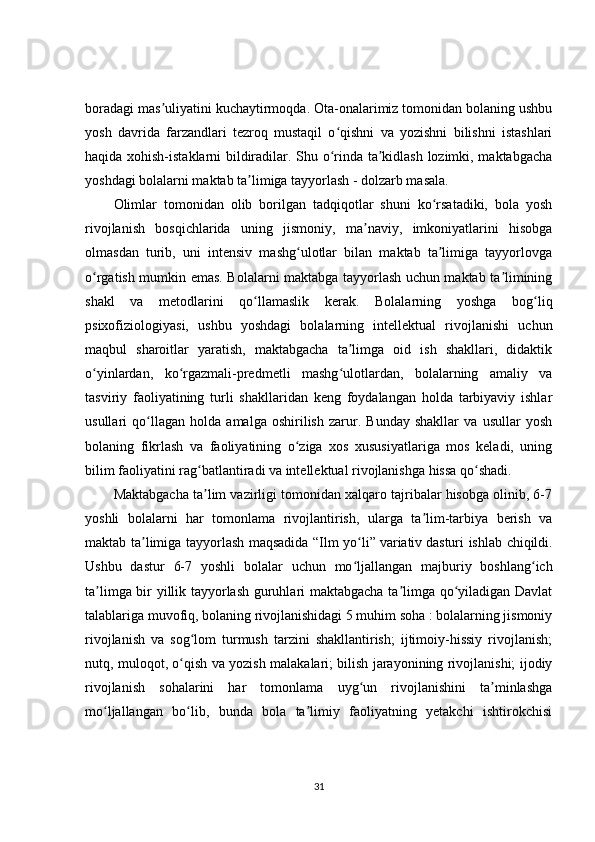 boradagi mas uliyatini kuchaytirmoqda. Ota-onalarimiz tomonidan bolaning ushbuʼ
yosh   davrida   farzandlari   tezroq   mustaqil   o qishni   va   yozishni   bilishni   istashlari	
ʻ
haqida xohish-istaklarni bildiradilar. Shu o rinda ta kidlash lozimki, maktabgacha
ʻ ʼ
yoshdagi bolalarni maktab ta limiga tayyorlash - dolzarb masala.	
ʼ
Olimlar   tomonidan   olib   borilgan   tadqiqotlar   shuni   ko rsatadiki,   bola   yosh	
ʻ
rivojlanish   bosqichlarida   uning   jismoniy,   ma naviy,   imkoniyatlarini   hisobga	
ʼ
olmasdan   turib,   uni   intensiv   mashg ulotlar   bilan   maktab   ta limiga   tayyorlovga	
ʻ ʼ
o rgatish mumkin emas. Bolalarni maktabga tayyorlash uchun maktab ta limining	
ʻ ʼ
shakl   va   metodlarini   qo llamaslik   kerak.   Bolalarning   yoshga   bog liq	
ʻ ʻ
psixofiziologiyasi,   ushbu   yoshdagi   bolalarning   intellektual   rivojlanishi   uchun
maqbul   sharoitlar   yaratish,   maktabgacha   ta limga   oid   ish   shakllari,   didaktik	
ʼ
o yinlardan,   ko rgazmali-predmetli   mashg ulotlardan,   bolalarning   amaliy   va	
ʻ ʻ ʻ
tasviriy   faoliyatining   turli   shakllaridan   keng   foydalangan   holda   tarbiyaviy   ishlar
usullari   qo llagan   holda   amalga   oshirilish   zarur.   Bunday   shakllar   va   usullar   yosh	
ʻ
bolaning   fikrlash   va   faoliyatining   o ziga   xos   xususiyatlariga   mos   keladi,   uning	
ʻ
bilim faoliyatini rag batlantiradi va intellektual rivojlanishga hissa qo shadi.	
ʻ ʻ
Maktabgacha ta lim vazirligi tomonidan xalqaro tajribalar hisobga olinib, 6-7
ʼ
yoshli   bolalarni   har   tomonlama   rivojlantirish,   ularga   ta lim-tarbiya   berish   va	
ʼ
maktab ta limiga tayyorlash maqsadida “Ilm yo li”	
ʼ ʻ   variativ   dasturi ishlab chiqildi.
Ushbu   dastur   6-7   yoshli   bolalar   uchun   mo ljallangan   majburiy   boshlang ich	
ʻ ʻ
ta limga bir yillik tayyorlash guruhlari maktabgacha ta limga qo yiladigan Davlat	
ʼ ʼ ʻ
talablariga muvofiq, bolaning rivojlanishidagi 5 muhim soha : bolalarning jismoniy
rivojlanish   va   sog lom   turmush   tarzini   shakllantirish;   ijtimoiy-hissiy   rivojlanish;	
ʻ
nutq, muloqot, o qish va yozish malakalari; bilish jarayonining rivojlanishi; ijodiy	
ʻ
rivojlanish   sohalarini   har   tomonlama   uyg un   rivojlanishini   ta minlashga	
ʻ ʼ
mo ljallangan   bo lib,   bunda   bola   ta limiy   faoliyatning   yetakchi   ishtirokchisi	
ʻ ʻ ʼ
31 