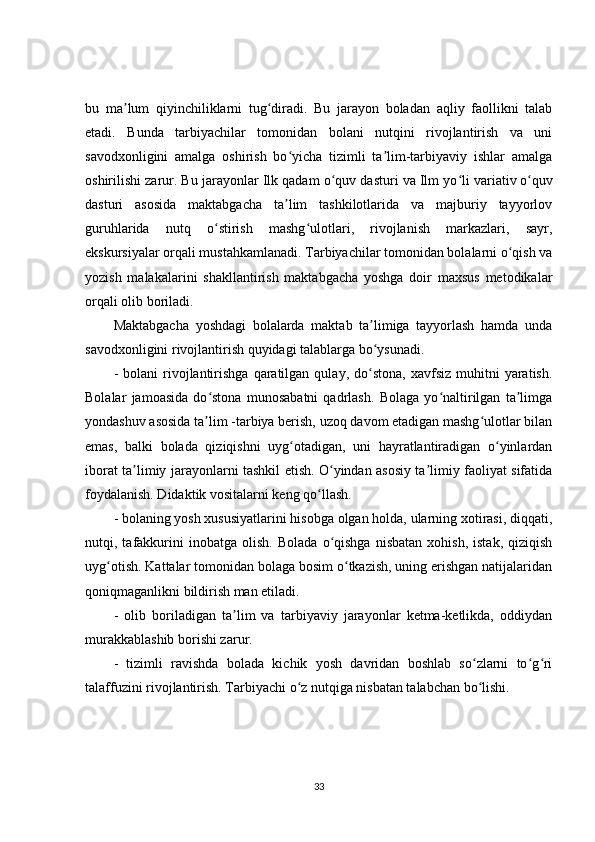 bu   ma lum   qiyinchiliklarni   tug diradi.   Bu   jarayon   boladan   aqliy   faollikni   talabʼ ʻ
etadi.   Bunda   tarbiyachilar   tomonidan   bolani   nutqini   rivojlantirish   va   uni
savodxonligini   amalga   oshirish   bo yicha   tizimli   ta lim-tarbiyaviy   ishlar   amalga	
ʻ ʼ
oshirilishi zarur. Bu jarayonlar Ilk qadam o quv dasturi va Ilm yo li	
ʻ ʻ   variativ   o quv	ʻ
dasturi   asosida   maktabgacha   ta lim   tashkilotlarida   va   majburiy   tayyorlov	
ʼ
guruhlarida   nutq   o stirish   mashg ulotlari,   rivojlanish   markazlari,   sayr,	
ʻ ʻ
ekskursiyalar orqali mustahkamlanadi. Tarbiyachilar tomonidan bolalarni o qish va	
ʻ
yozish   malakalarini   shakllantirish   maktabgacha   yoshga   doir   maxsus   metodikalar
orqali olib boriladi.
Maktabgacha   yoshdagi   bolalarda   maktab   ta limiga   tayyorlash   hamda   unda	
ʼ
savodxonligini rivojlantirish quyidagi talablarga bo ysunadi.
ʻ
-  bolani  rivojlantirishga   qaratilgan  qulay,  do stona,   xavfsiz  muhitni   yaratish.
ʻ
Bolalar   jamoasida   do stona   munosabatni   qadrlash.   Bolaga   yo naltirilgan   ta limga	
ʻ ʻ ʼ
yondashuv asosida ta lim -tarbiya berish, uzoq davom etadigan mashg ulotlar bilan
ʼ ʻ
emas,   balki   bolada   qiziqishni   uyg otadigan,   uni   hayratlantiradigan   o yinlardan	
ʻ ʻ
iborat ta limiy jarayonlarni tashkil etish. O yindan asosiy ta limiy faoliyat sifatida	
ʼ ʻ ʼ
foydalanish. Didaktik vositalarni keng qo llash.	
ʻ
- bolaning yosh xususiyatlarini hisobga olgan holda, ularning xotirasi, diqqati,
nutqi,  tafakkurini   inobatga   olish.   Bolada   o qishga   nisbatan   xohish,   istak,   qiziqish	
ʻ
uyg otish. Kattalar tomonidan bolaga bosim o tkazish, uning erishgan natijalaridan	
ʻ ʻ
qoniqmaganlikni bildirish man etiladi.
-   olib   boriladigan   ta lim   va   tarbiyaviy   jarayonlar   ketma-ketlikda,   oddiydan	
ʼ
murakkablashib borishi zarur.
-   tizimli   ravishda   bolada   kichik   yosh   davridan   boshlab   so zlarni   to g ri	
ʻ ʻ ʻ
talaffuzini rivojlantirish. Tarbiyachi o z nutqiga nisbatan talabchan bo lishi.	
ʻ ʻ
33 