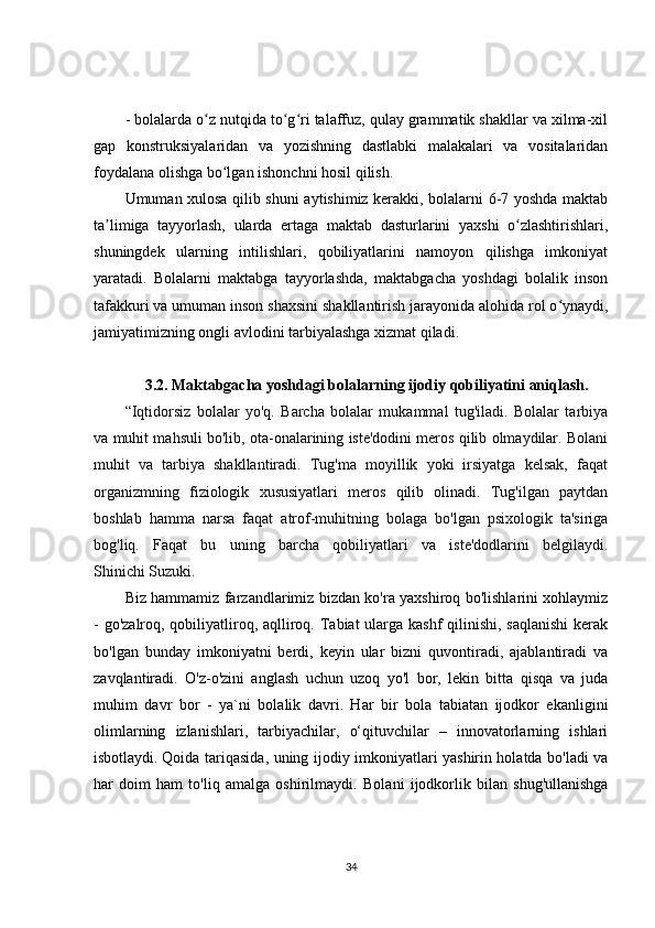 - bolalarda o z nutqida to g ri talaffuz, qulay grammatik shakllar va xilma-xilʻ ʻ ʻ
gap   konstruksiyalaridan   va   yozishning   dastlabki   malakalari   va   vositalaridan
foydalana olishga bo lgan ishonchni hosil qilish.	
ʻ
Umuman xulosa qilib shuni aytishimiz kerakki, bolalarni 6-7 yoshda maktab
ta limiga   tayyorlash,   ularda   ertaga   maktab   dasturlarini   yaxshi   o zlashtirishlari,	
ʼ ʻ
shuningdek   ularning   intilishlari,   qobiliyatlarini   namoyon   qilishga   imkoniyat
yaratadi.   Bolalarni   maktabga   tayyorlashda,   maktabgacha   yoshdagi   bolalik   inson
tafakkuri va umuman inson shaxsini shakllantirish jarayonida alohida rol o ynaydi,	
ʻ
jamiyatimizning ongli avlodini tarbiyalashga xizmat qiladi.
3.2.   Maktabgacha yoshdagi bolalarning ijodiy qobiliyatini aniqlash.
“Iqtidorsiz   bolalar   yo'q.   Barcha   bolalar   mukammal   tug'iladi.   Bolalar   tarbiya
va muhit mahsuli bo'lib, ota-onalarining iste'dodini meros qilib olmaydilar. Bolani
muhit   va   tarbiya   shakllantiradi.   Tug'ma   moyillik   yoki   irsiyatga   kelsak,   faqat
organizmning   fiziologik   xususiyatlari   meros   qilib   olinadi.   Tug'ilgan   paytdan
boshlab   hamma   narsa   faqat   atrof-muhitning   bolaga   bo'lgan   psixologik   ta'siriga
bog'liq.   Faqat   bu   uning   barcha   qobiliyatlari   va   iste'dodlarini   belgilaydi.
Shinichi Suzuki.
Biz hammamiz farzandlarimiz bizdan ko'ra yaxshiroq bo'lishlarini xohlaymiz
- go'zalroq, qobiliyatliroq, aqlliroq. Tabiat ularga kashf qilinishi, saqlanishi  kerak
bo'lgan   bunday   imkoniyatni   berdi,   keyin   ular   bizni   quvontiradi,   ajablantiradi   va
zavqlantiradi.   O'z-o'zini   anglash   uchun   uzoq   yo'l   bor,   lekin   bitta   qisqa   va   juda
muhim   davr   bor   -   ya`ni   bolalik   davri.   Har   bir   bola   tabiatan   ijodkor   ekanligini
olimlarning   izlanishlari,   tarbiyachilar,   o‘qituvchilar   –   innovatorlarning   ishlari
isbotlaydi.   Qoida tariqasida , uning ijodiy imkoniyatlari yashirin holatda bo'ladi va
har   doim   ham   to'liq   amalga   oshirilmaydi.   Bolani   ijodkorlik   bilan   shug'ullanishga
34 