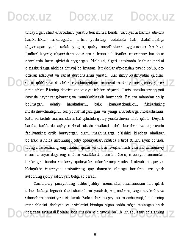 undaydigan shart-sharoitlarni  yaratib berishimiz kerak. Tarbiyachi  hamda ota-ona
hamkorlikda   maktabgacha   ta`lim   yoshidagi   bolalarda   hali   shakillanishga
ulgurmagan   ya`ni   uxlab   yotgan,   ijodiy   moyilliklarni   uyg'otishlari   kerakdir.
Ijodkorlik yangi o'rganish mavzusi  emas. Inson qobiliyatlari muammosi har doim
odamlarda   katta   qiziqish   uyg'otgan.   Holbuki,   ilgari   jamiyatda   kishilar   ijodini
o‘zlashtirishga alohida ehtiyoj bo‘lmagan. Iste'dodlar o'z-o'zidan paydo bo'lib, o'z-
o'zidan   adabiyot   va   san'at   durdonalarini   yaratdi:   ular   ilmiy   kashfiyotlar   qildilar,
ixtiro   qildilar   va   shu   bilan   rivojlanayotgan   insoniyat   madaniyatining   ehtiyojlarini
qondirdilar. Bizning davrimizda vaziyat tubdan o'zgardi. Ilmiy-texnika taraqqiyoti
davrida   hayot   rang-barang   va   murakkablashib   bormoqda.   Bu   esa   odamdan   qolip
bo'lmagan,   odatiy   harakatlarni,   balki   harakatchanlikni,   fikrlashning
moslashuvchanligini,   tez   yo'naltirilganligini   va   yangi   sharoitlarga   moslashishini,
katta va kichik muammolarni hal qilishda ijodiy yondashuvni talab qiladi. Deyarli
barcha   kasblarda   aqliy   mehnat   ulushi   muttasil   oshib   borishini   va   bajaruvchi
faoliyatning   ortib   borayotgan   qismi   mashinalarga   o‘tishini   hisobga   oladigan
bo‘lsak, u holda insonning ijodiy qobiliyatlari sifatida e’tirof etilishi ayon bo‘ladi.
uning   intellektining   eng   muhim   qismi   va   ularni   rivojlantirish   vazifasi   zamonaviy
inson   tarbiyasidagi   eng   muhim   vazifalardan   biridir.   Zero,   insoniyat   tomonidan
to'plangan   barcha   madaniy   qadriyatlar   odamlarning   ijodiy   faoliyati   natijasidir.
Kelajakda   insoniyat   jamiyatining   qay   darajada   oldinga   borishini   esa   yosh
avlodning ijodiy salohiyati belgilab beradi.
Zamonaviy   jamiyatning   ushbu   jiddiy,   menimcha,   muammosini   hal   qilish
uchun   bolaga   tegishli   shart-sharoitlarni   yaratish,   eng   muhimi ,   unga   xavfsizlik   va
ishonch makonini yaratish kerak. Bola uchun bu joy, bir muncha vaqt, bolalarning
qiziqishlarini,   faoliyati   va   o'yinlarini   hisobga   olgan   holda   to'g'ri   tanlangan   bo'sh
qog'ozga   aylanadi.Bolalar   bog‘chasida   o‘qituvchi   bo‘lib   ishlab,   agar   bolalarning
35