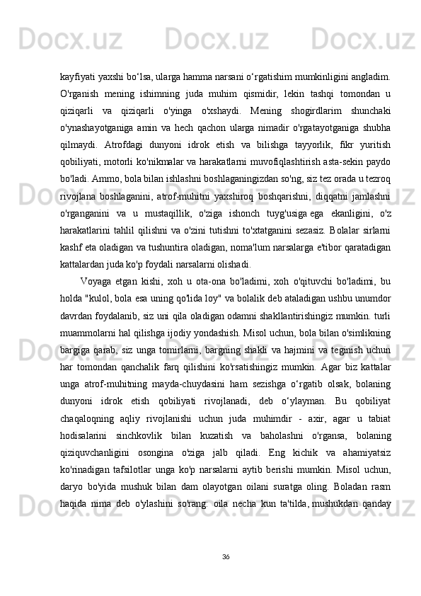 kayfiyati yaxshi bo‘lsa, ularga hamma narsani o‘rgatishim mumkinligini angladim.
O'rganish   mening   ishimning   juda   muhim   qismidir,   lekin   tashqi   tomondan   u
qiziqarli   va   qiziqarli   o'yinga   o'xshaydi.   Mening   shogirdlarim   shunchaki
o'ynashayotganiga   amin   va   hech   qachon   ularga   nimadir   o'rgatayotganiga   shubha
qilmaydi.   Atrofdagi   dunyoni   idrok   etish   va   bilishga   tayyorlik,   fikr   yuritish
qobiliyati, motorli  ko'nikmalar va harakatlarni  muvofiqlashtirish asta-sekin paydo
bo'ladi. Ammo, bola bilan ishlashni boshlaganingizdan so'ng, siz tez orada u tezroq
rivojlana   boshlaganini,   atrof-muhitni   yaxshiroq   boshqarishni,   diqqatni   jamlashni
o'rganganini   va   u   mustaqillik,   o'ziga   ishonch   tuyg'usiga   ega   ekanligini ,   o'z
harakatlarini   tahlil   qilishni   va   o'zini   tutishni   to'xtatganini   sezasiz.   Bolalar   sirlarni
kashf eta oladigan va tushuntira oladigan, noma'lum narsalarga e'tibor qaratadigan
kattalardan juda ko'p foydali narsalarni olishadi.
Voyaga   etgan   kishi,   xoh   u   ota-ona   bo'ladimi,   xoh   o'qituvchi   bo'ladimi,   bu
holda "kulol, bola esa uning qo'lida loy" va bolalik deb ataladigan ushbu unumdor
davrdan foydalanib, siz uni qila oladigan odamni shakllantirishingiz mumkin. turli
muammolarni hal qilishga ijodiy yondashish. Misol uchun, bola bilan o'simlikning
bargiga   qarab,   siz   unga   tomirlarni,   bargning   shakli   va   hajmini   va   teginish   uchun
har   tomondan   qanchalik   farq   qilishini   ko'rsatishingiz   mumkin.   Agar   biz   kattalar
unga   atrof-muhitning   mayda-chuydasini   ham   sezishga   o‘rgatib   olsak,   bolaning
dunyoni   idrok   etish   qobiliyati   rivojlanadi,   deb   o‘ylayman.   Bu   qobiliyat
chaqaloqning   aqliy   rivojlanishi   uchun   juda   muhimdir   -   axir,   agar   u   tabiat
hodisalarini   sinchkovlik   bilan   kuzatish   va   baholashni   o'rgansa,   bolaning
qiziquvchanligini   osongina   o'ziga   jalb   qiladi.   Eng   kichik   va   ahamiyatsiz
ko'rinadigan   tafsilotlar   unga   ko'p   narsalarni   aytib   berishi   mumkin.   Misol   uchun,
daryo   bo'yida   mushuk   bilan   dam   olayotgan   oilani   suratga   oling.   Boladan   rasm
haqida   nima   deb   o'ylashini   so'rang:   oila   necha   kun   ta'tilda,   mushukdan   qanday
36 