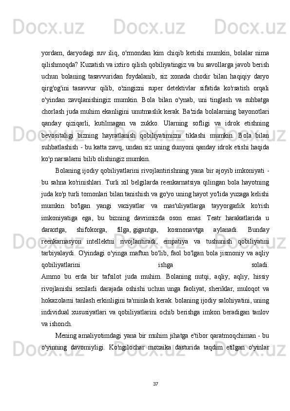 yordam ,   daryodagi   suv   iliq,   o'rmondan   kim   chiqib   ketishi   mumkin,   bolalar   nima
qilishmoqda? Kuzatish va ixtiro qilish qobiliyatingiz va bu savollarga javob berish
uchun   bolaning   tasavvuridan   foydalanib,   siz   xonada   chodir   bilan   haqiqiy   daryo
qirg'og'ini   tasavvur   qilib,   o'zingizni   super   detektivlar   sifatida   ko'rsatish   orqali
o'yindan   zavqlanishingiz   mumkin.   Bola   bilan   o'ynab,   uni   tinglash   va   suhbatga
chorlash juda muhim ekanligini unutmaslik kerak. Ba'zida bolalarning bayonotlari
qanday   qiziqarli,   kutilmagan   va   zukko.   Ularning   sofligi   va   idrok   etishning
bevositaligi   bizning   hayratlanish   qobiliyatimizni   tiklashi   mumkin.   Bola   bilan
suhbatlashish - bu katta zavq, undan siz uning dunyoni qanday idrok etishi haqida
ko'p narsalarni bilib olishingiz mumkin.
Bolaning ijodiy qobiliyatlarini rivojlantirishning yana bir ajoyib imkoniyati -
bu sahna   ko'rinishlari.  Turli  xil   belgilarda  reenkarnatsiya  qilingan bola  hayotning
juda ko'p turli tomonlari bilan tanishish va go'yo uning hayot yo'lida yuzaga kelishi
mumkin   bo'lgan   yangi   vaziyatlar   va   mas'uliyatlarga   tayyorgarlik   ko'rish
imkoniyatiga   ega,   bu   bizning   davrimizda   oson   emas.   Teatr   harakatlarida   u
daraxtga,   shifokorga,   filga,   gigantga ,   kosmonavtga   aylanadi.   Bunday
reenkarnasyon   intellektni   rivojlantiradi,   empatiya   va   tushunish   qobiliyatini
tarbiyalaydi.   O'yindagi   o'yinga   maftun   bo'lib,  faol   bo'lgan  bola   jismoniy   va  aqliy
qobiliyatlarini   ishga   soladi.
Ammo   bu   erda   bir   tafsilot   juda   muhim.   Bolaning   nutqi,   aqliy,   aqliy,   hissiy
rivojlanishi   sezilarli   darajada   oshishi   uchun   unga   faoliyat,   sheriklar,   muloqot   va
hokazolarni tanlash erkinligini ta'minlash kerak. bolaning ijodiy salohiyatini, uning
individual   xususiyatlari   va   qobiliyatlarini   ochib   berishga   imkon   beradigan   tanlov
va ishonch.
Mening amaliyotimdagi yana bir muhim jihatga e'tibor qaratmoqchiman - bu
o'yinning   davomiyligi.   Ko'ngilochar   mozaika   dasturida   taqdim   etilgan   o'yinlar
37 