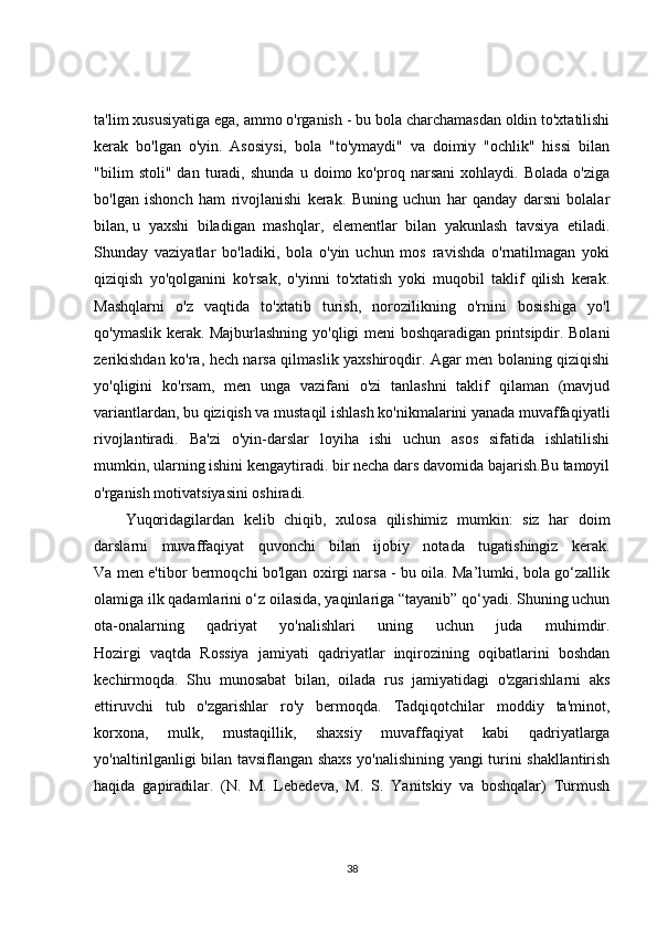 ta'lim xususiyatiga ega, ammo o'rganish - bu bola charchamasdan oldin to'xtatilishi
kerak   bo'lgan   o'yin.   Asosiysi,   bola   "to'ymaydi"   va   doimiy   "ochlik"   hissi   bilan
"bilim   stoli"   dan   turadi,   shunda   u   doimo   ko'proq   narsani   xohlaydi.   Bolada   o'ziga
bo'lgan   ishonch   ham   rivojlanishi   kerak.   Buning   uchun   har   qanday   darsni   bolalar
bilan,   u   yaxshi   biladigan   mashqlar ,   elementlar   bilan   yakunlash   tavsiya   etiladi.
Shunday   vaziyatlar   bo'ladiki,   bola   o'yin   uchun   mos   ravishda   o'rnatilmagan   yoki
qiziqish   yo'qolganini   ko'rsak,   o'yinni   to'xtatish   yoki   muqobil   taklif   qilish   kerak.
Mashqlarni   o'z   vaqtida   to'xtatib   turish,   norozilikning   o'rnini   bosishiga   yo'l
qo'ymaslik kerak. Majburlashning yo'qligi meni boshqaradigan printsipdir. Bolani
zerikishdan ko'ra, hech narsa qilmaslik yaxshiroqdir. Agar men bolaning qiziqishi
yo'qligini   ko'rsam,   men   unga   vazifani   o'zi   tanlashni   taklif   qilaman   (mavjud
variantlardan, bu qiziqish va mustaqil ishlash ko'nikmalarini yanada muvaffaqiyatli
rivojlantiradi.   Ba'zi   o'yin-darslar   loyiha   ishi   uchun   asos   sifatida   ishlatilishi
mumkin, ularning ishini kengaytiradi. bir necha dars davomida bajarish.Bu tamoyil
o'rganish motivatsiyasini oshiradi.
Yuqoridagilardan   kelib   chiqib,   xulosa   qilishimiz   mumkin:   siz   har   doim
darslarni   muvaffaqiyat   quvonchi   bilan   ijobiy   notada   tugatishingiz   kerak.
Va men e'tibor bermoqchi bo'lgan oxirgi narsa - bu oila. Ma’lumki, bola go‘zallik
olamiga ilk qadamlarini o‘z oilasida, yaqinlariga “tayanib” qo‘yadi. Shuning uchun
ota-onalarning   qadriyat   yo'nalishlari   uning   uchun   juda   muhimdir.
Hozirgi   vaqtda   Rossiya   jamiyati   qadriyatlar   inqirozining   oqibatlarini   boshdan
kechirmoqda.   Shu   munosabat   bilan,   oilada   rus   jamiyatidagi   o'zgarishlarni   aks
ettiruvchi   tub   o'zgarishlar   ro'y   bermoqda.   Tadqiqotchilar   moddiy   ta'minot,
korxona,   mulk,   mustaqillik,   shaxsiy   muvaffaqiyat   kabi   qadriyatlarga
yo'naltirilganligi bilan tavsiflangan shaxs yo'nalishining yangi turini shakllantirish
haqida   gapiradilar.   (N.   M.   Lebedeva,   M.   S.   Yanitskiy   va   boshqalar)   Turmush
38 