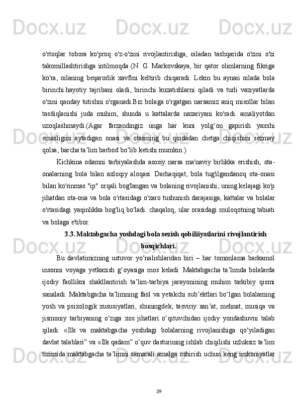 o'rtoqlar   tobora   ko'proq   o'z-o'zini   rivojlantirishga,   oiladan   tashqarida   o'zini   o'zi
takomillashtirishga   intilmoqda   (N.   G.   Markovskaya,   bir   qator   olimlarning   fikriga
ko'ra,   oilaning   beqarorlik   xavfini   keltirib   chiqaradi.   Lekin   bu   aynan   oilada   bola
birinchi   hayotiy   tajribani   oladi ,   birinchi   kuzatishlarni   qiladi   va   turli   vaziyatlarda
o'zini qanday tutishni  o'rganadi.Biz bolaga o'rgatgan narsamiz aniq misollar bilan
tasdiqlanishi   juda   muhim,   shunda   u   kattalarda   nazariyani   ko'radi.   amaliyotdan
uzoqlashmaydi.(Agar   farzandingiz   unga   har   kuni   yolg‘on   gapirish   yaxshi
emasligini   aytadigan   onasi   va   otasining   bu   qoidadan   chetga   chiqishini   sezmay
qolsa, barcha ta’lim barbod bo‘lib ketishi mumkin.)
Kichkina   odamni   tarbiyalashda   asosiy   narsa   ma'naviy   birlikka   erishish,   ota-
onalarning   bola   bilan   axloqiy   aloqasi.   Darhaqiqat,   bola   tug'ilgandanoq   ota-onasi
bilan ko'rinmas "ip" orqali bog'langan va bolaning rivojlanishi, uning kelajagi ko'p
jihatdan ota-ona va bola o'rtasidagi o'zaro tushunish darajasiga, kattalar va bolalar
o'rtasidagi yaqinlikka bog'liq bo'ladi. chaqaloq, ular orasidagi  muloqotning tabiati
va bolaga e'tibor.
3.3.   Maktabgacha yoshdagi bola sezish qobiliiyatlarini rivojlantirish
bosqichlari.
Bu   davlatimizning   ustuvor   yo‘nalishlaridan   biri   –   har   tomonlama   barkamol
insonni   voyaga   yetkazish   g‘oyasiga   mos   keladi.   Maktabgacha   ta limda   bolalardaʼ
ijodiy   faollikni   shakllantirish   ta lim-tarbiya   jarayonining   muhim   tarkibiy   qismi	
ʼ
sanaladi. Maktabgacha ta limning faol va yetakchi sub ektlari bo‘lgan bolalarning	
ʼ ʼ
yosh   va   psixologik   xususiyatlari,   shuningdek,   tasviriy   san at,   mehnat,   musiqa   va	
ʼ
jismoniy   tarbiyaning   o‘ziga   xos   jihatlari   o‘qituvchidan   ijodiy   yondashuvni   talab
qiladi.   «Ilk   va   maktabgacha   yoshdagi   bolalarning   rivojlanishiga   qo‘yiladigan
davlat talablari” va «Ilk qadam” o‘quv dasturining ishlab chiqilishi uzluksiz ta lim	
ʼ
tizimida maktabgacha ta limni samarali  amalga oshirish uchun keng imkoniyatlar	
ʼ
39 