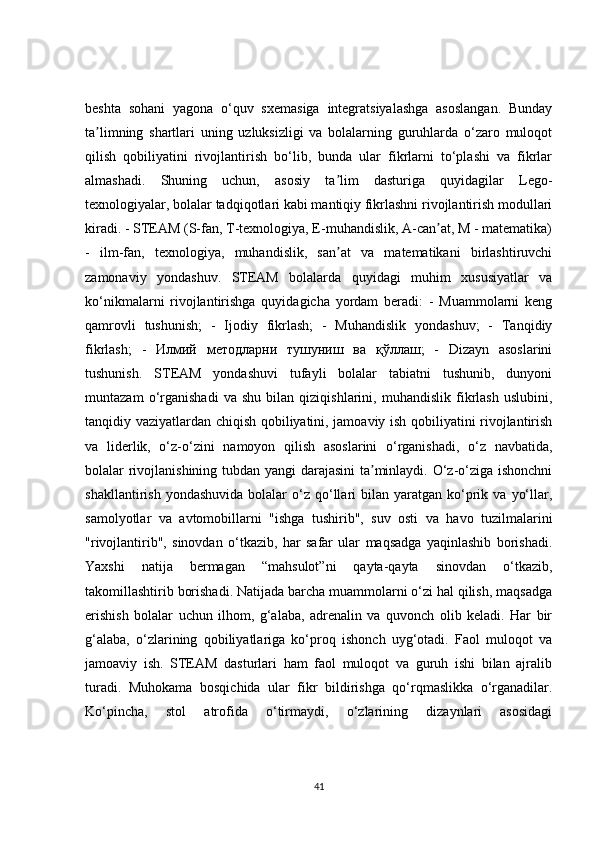 beshta   sohani   yagona   o‘quv   sxemasiga   integratsiyalashga   asoslangan.   Bunday
ta limning   shartlari   uning   uzluksizligi   va   bolalarning   guruhlarda   o‘zaro   muloqotʼ
qilish   qobiliyatini   rivojlantirish   bo‘lib,   bunda   ular   fikrlarni   to‘plashi   va   fikrlar
almashadi.   Shuning   uchun,   asosiy   ta lim   dasturiga   quyidagilar   Lego-	
ʼ
texnologiyalar, bolalar tadqiqotlari kabi mantiqiy fikrlashni rivojlantirish modullari
kiradi. - STEAM (S-fan, T-texnologiya, E-muhandislik, A-can at, M - matematika)	
ʼ
-   ilm-fan,   texnologiya,   muhandislik,   san at   va   matematikani   birlashtiruvchi	
ʼ
zamonaviy   yondashuv.   STEAM   bolalarda   quyidagi   muhim   xususiyatlar   va
ko‘nikmalarni   rivojlantirishga   quyidagicha   yordam   beradi:   -   Muammolarni   keng
qamrovli   tushunish;   -   Ijodiy   fikrlash;   -   Muhandislik   yondashuv;   -   Tanqidiy
fikrlash;   -   Илмий   методларни   тушуниш   ва   қўллаш ;   -   Dizayn   asoslarini
tushunish.   STEAM   yondashuvi   tufayli   bolalar   tabiatni   tushunib,   dunyoni
muntazam   o‘rganishadi   va   shu   bilan   qiziqishlarini,   muhandislik   fikrlash   uslubini,
tanqidiy vaziyatlardan chiqish qobiliyatini, jamoaviy ish qobiliyatini rivojlantirish
va   liderlik,   o‘z-o‘zini   namoyon   qilish   asoslarini   o‘rganishadi,   o‘z   navbatida,
bolalar rivojlanishining tubdan yangi darajasini  ta minlaydi. O‘z-o‘ziga ishonchni	
ʼ
shakllantirish  yondashuvida  bolalar   o‘z   qo‘llari   bilan   yaratgan   ko‘prik  va  yo‘llar,
samolyotlar   va   avtomobillarni   "ishga   tushirib",   suv   osti   va   havo   tuzilmalarini
"rivojlantirib",   sinovdan   o‘tkazib,   har   safar   ular   maqsadga   yaqinlashib   borishadi.
Yaxshi   natija   bermagan   “mahsulot”ni   qayta-qayta   sinovdan   o‘tkazib,
takomillashtirib borishadi. Natijada barcha muammolarni o‘zi hal qilish, maqsadga
erishish   bolalar   uchun   ilhom,   g‘alaba,   adrenalin   va   quvonch   olib   keladi.   Har   bir
g‘alaba,   o‘zlarining   qobiliyatlariga   ko‘proq   ishonch   uyg‘otadi.   Faol   muloqot   va
jamoaviy   ish.   STEAM   dasturlari   ham   faol   muloqot   va   guruh   ishi   bilan   ajralib
turadi.   Muhokama   bosqichida   ular   fikr   bildirishga   qo‘rqmaslikka   o‘rganadilar.
Ko‘pincha,   stol   atrofida   o‘tirmaydi,   o‘zlarining   dizaynlari   asosidagi
41 