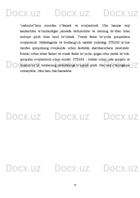 “mahsulot”larni   sinovdan   o‘tkazadi   va   rivojlantiradi.   Ular   hamma   vaqt
hamkorlikni   ta minlaydigan   jamoada   tarbiyachilar   va   ularning   do‘stlari   bilanʼ
muloqot   qilish   bilan   band   bo‘lishadi.   Texnik   fanlar   bo‘yicha   qiziqishlarni
rivojlantirish.   Maktabgacha   va   boshlang‘ich   maktab   yoshidagi   STEAM   ta limi	
ʼ
vazifasi   qiziqishning   rivojlanishi   uchun   dastlabki   shartsharoitlarni   yaratishdir.
Bolalar uchun tabiat fanlari va texnik fanlar bo‘yicha, qilgan ishni yaxshi ko‘rish,
qiziqishni   rivojlantirish   uchun   asosdir.   STEAM   –   bolalar   uchun   juda   qiziqarli   va
dinamik bo‘lib, bolalarning zerikishlariga to‘sqinlik qiladi. Ular vaqt o‘tayotganini
sezmaydilar, lekin ham charchamadilar.
42 