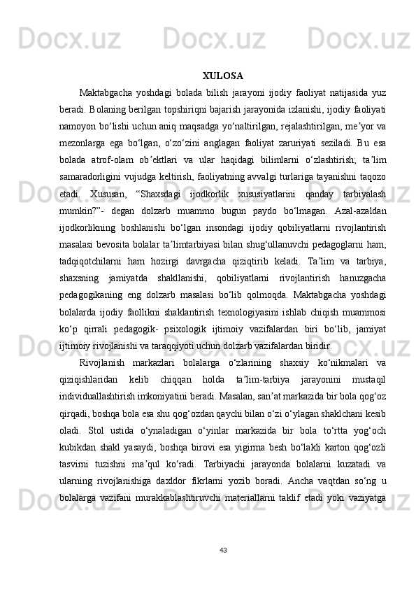 XULOSA
Maktabgacha   yoshdagi   bolada   bilish   jarayoni   ijodiy   faoliyat   natijasida   yuz
beradi. Bolaning berilgan topshiriqni bajarish jarayonida izlanishi, ijodiy faoliyati
namoyon bo‘lishi  uchun aniq maqsadga yo‘naltirilgan, rejalashtirilgan, me yor vaʼ
mezonlarga   ega   bo‘lgan,   o‘zo‘zini   anglagan   faoliyat   zaruriyati   seziladi.   Bu   esa
bolada   atrof-olam   ob ektlari   va   ular   haqidagi   bilimlarni   o‘zlashtirish;   ta lim	
ʼ ʼ
samaradorligini vujudga keltirish, faoliyatning avvalgi  turlariga tayanishni  taqozo
etadi.   Xususan,   “Shaxsdagi   ijodkorlik   xususiyatlarini   qanday   tarbiyalash
mumkin?”-   degan   dolzarb   muammo   bugun   paydo   bo‘lmagan.   Azal-azaldan
ijodkorlikning   boshlanishi   bo‘lgan   insondagi   ijodiy   qobiliyatlarni   rivojlantirish
masalasi  bevosita bolalar ta limtarbiyasi  bilan shug‘ullanuvchi  pedagoglarni ham,	
ʼ
tadqiqotchilarni   ham   hozirgi   davrgacha   qiziqtirib   keladi.   Ta lim   va   tarbiya,	
ʼ
shaxsning   jamiyatda   shakllanishi,   qobiliyatlarni   rivojlantirish   hanuzgacha
pedagogikaning   eng   dolzarb   masalasi   bo‘lib   qolmoqda.   Maktabgacha   yoshdagi
bolalarda   ijodiy   faollikni   shaklantirish   texnologiyasini   ishlab   chiqish   muammosi
ko‘p   qirrali   pedagogik-   psixologik   ijtimoiy   vazifalardan   biri   bo‘lib,   jamiyat
ijtimoiy rivojlanishi va taraqqiyoti uchun dolzarb vazifalardan biridir.
Rivojlanish   markazlari   bolalarga   o‘zlarining   shaxsiy   ko‘nikmalari   va
qiziqishlaridan   kelib   chiqqan   holda   ta lim-tarbiya   jarayonini   mustaqil	
ʼ
individuallashtirish imkoniyatini beradi. Masalan, san at markazida bir bola qog‘oz	
ʼ
qirqadi, boshqa bola esa shu qog‘ozdan qaychi bilan o‘zi o‘ylagan shaklchani kesib
oladi.   Stol   ustida   o‘ynaladigan   o‘yinlar   markazida   bir   bola   to‘rtta   yog‘och
kubikdan   shakl   yasaydi,   boshqa   birovi   esa   yigirma   besh   bo‘lakli   karton   qog‘ozli
tasvirni   tuzishni   ma qul   ko‘radi.   Tarbiyachi   jarayonda   bolalarni   kuzatadi   va	
ʼ
ularning   rivojlanishiga   daxldor   fikrlarni   yozib   boradi.   Ancha   vaqtdan   so‘ng   u
bolalarga   vazifani   murakkablashtiruvchi   materiallarni   taklif   etadi   yoki   vaziyatga
43 