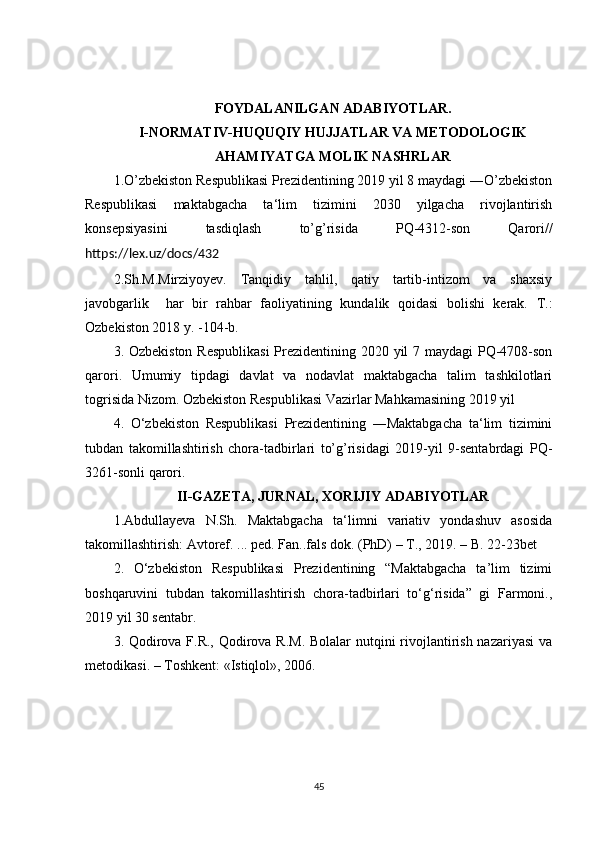 FOYDALANILGAN ADABIYOTLAR.
I-NORMATIV-HUQUQIY HUJJATLAR VA METODOLOGIK 
AHAMIYATGA MOLIK NASHRLAR
1.O’zbekiston Respublikasi Prezidentining 2019 yil 8 maydagi ―O’zbekiston
Respublikasi   maktabgacha   ta‘lim   tizimini   2030   yilgacha   rivojlantirish
konsepsiyasini   tasdiqlash   to’g’risida   PQ-4312-son   Qarori//
https://lex.uz/docs/432
2.Sh.M.Mirziyoyev.   Tanqidiy   tahlil,   qatiy   tartib-intizom   va   shaxsiy
javobgarlik     har   bir   rahbar   faoliyatining   kundalik   qoidasi   bolishi   kerak.   T.:
Ozbekiston 2018 y. -104-b.
3. Ozbekiston Respublikasi  Prezidentining 2020 yil  7 maydagi  PQ-4708-son
qarori.   Umumiy   tipdagi   davlat   va   nodavlat   maktabgacha   talim   tashkilotlari
togrisida Nizom. Ozbekiston Respublikasi Vazirlar Mahkamasining 2019 yil
4.   O‘zbekiston   Respublikasi   Prezidentining   ―Maktabgacha   ta‘lim   tizimini
tubdan   takomillashtirish   chora-tadbirlari   to’g’risidagi   2019-yil   9-sentabrdagi   PQ-
3261-sonli qarori.
II-GAZETA, JURNAL, XORIJIY ADABIYOTLAR
1.Abdullayeva   N.Sh.   Maktabgacha   ta‘limni   variativ   yondashuv   asosida
takomillashtirish: Avtoref. ... ped. Fan..fals dok. (PhD) – T., 2019. – B. 22-23bet 
2.   O‘zbekiston   Respublikasi   Prezidentining   “Maktabgacha   ta’lim   tizimi
boshqaruvini   tubdan   takomillashtirish   chora-tadbirlari   to‘g‘risida”   gi   Farmoni.,
2019 yil 30 sentabr.
3. Qodirova F.R., Qodirova R.M. Bolalar  nutqini  rivojlantirish nazariyasi  va
metodikasi. – Toshkent: «Istiqlol», 2006. 
45 