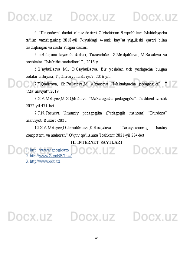 4.   “Ilk   qadam”   davlat   o`quv   dasturi   O`zbekiston   Respublikasi   Maktabgacha
ta lim   vazirligining   2018-yil   7-iyuldagi   4-sonli   hay at   yig„ilishi   qarori   bilan‟ ‟
tasdiqlangan va nashr etilgan dasturi.
5.   «Bolajon»   tayanch   dasturi,   Tuzuvchilar:   S.Mirdjalilova,   M.Rasuleva   va
boshkalar. “Ma’rifat-madadkor”T., 2015 y.
6.G‘aybullaeva   M.,   D.Gaybullaeva,   Bir   yoshdan   uch   yoshgacha   bulgan
bolalar tarbiyasi, T., Ilm-ziyo nashriyoti, 2016 yil.
7.F.Qodirova,   Sh.Po‘latova,M   A’zamova   “Maktabgacha   pedagogika”.   T
“Ma’naviyat”.2019
8.X.A.Meliyev,M.X.Qilichova. “Maktabgacha pedagogika”. Toshkent darslik
2022-yil 471-bet
9.T.N.Tosheva   Umumiy   pedagogika   (Pedagogik   mahorat)   “Durdona”
nashriyoti Buxoro-2021.
10.X.A.Meliyev,O.Jamoldinova,K.Risqulova   “Tarbiyachining   kasbiy
kompetenti va mahorati”.O‘quv qo‘llanma Toshkent 2021-yil 284-bet
III- INTERNET  SAYTLARI
1.  http :// www.google/uz/
2. http// www.ZiyoNET.uz/
3. http// www.edu.uz
46 