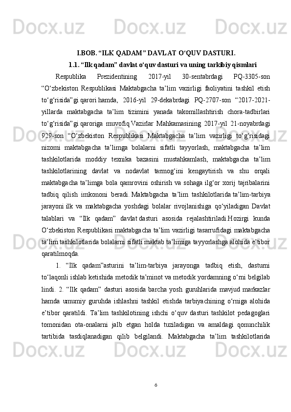 I.BOB.   “ILK QADAM” DAVLAT O‘QUV DASTURI.
1.1.   “Ilk qadam” davlat o‘quv dasturi   va uning tarkibiy qismlari
Respublika   Prezidentining   2017-yil   30-sentabrdagi   PQ-3305-son
“O‘zbekiston   Respublikasi   Maktabgacha   ta’lim   vazirligi   faoliyatini   tashkil   etish
to‘g‘risida”gi   qarori   hamda,   2016-yil   29-dekabrdagi   PQ-2707-son   “2017-2021-
yillarda   maktabgacha   ta’lim   tizimini   yanada   takomillashtirish   chora-tadbirlari
to‘g‘risida”gi   qaroriga   muvofiq   Vazirlar   Mahkamasining   2017-yil   21-noyabrdagi
929-son   “O‘zbekiston   Respublikasi   Maktabgacha   ta’lim   vazirligi   to‘g‘risidagi
nizomi   maktabgacha   ta’limga   bolalarni   sifatli   tayyorlash,   maktabgacha   ta’lim
tashkilotlarida   moddiy   texnika   bazasini   mustahkamlash,   maktabgacha   ta’lim
tashkilotlarining   davlat   va   nodavlat   tarmog‘ini   kengaytirish   va   shu   orqali
maktabgacha   ta’limga   bola   qamrovini   oshirish   va   sohaga   ilg‘or   xorij   tajribalarini
tadbiq   qilish   imkononi   beradi.   Maktabgacha   ta’lim   tashkilotlarida   ta’lim-tarbiya
jarayoni   ilk   va   maktabgacha   yoshdagi   bolalar   rivojlanishiga   qo‘yiladigan   Davlat
talablari   va   “Ilk   qadam”   davlat   dasturi   asosida   rejalashtiriladi.Hozirgi   kunda
O‘zbekiston Respublikasi  maktabgacha ta’lim vazirligi tasarrufidagi maktabgacha
ta’lim tashkilotlarida bolalarni sifatli maktab ta’limiga tayyorlashga alohida e’tibor
qaratilmoqda.
1.   “Ilk   qadam”asturini   ta’lim-tarbiya   jarayonga   tadbiq   etish,   dasturni
to‘laqonli ishlab ketishida metodik ta’minot va metodik yordamning o‘rni belgilab
lindi.   2.   “Ilk   qadam”   dasturi   asosida   barcha   yosh   guruhlarida   mavjud   markazlar
hamda   umumiy   guruhda   ishlashni   tashkil   etishda   tarbiyachining   o‘rniga   alohida
e’tibor   qaratildi.   Ta’lim   tashkilotining   ishchi   o‘quv   dasturi   tashkilot   pedagoglari
tomonidan   ota-onalarni   jalb   etgan   holda   tuziladigan   va   amaldagi   qonunchilik
tartibida   tasdiqlanadigan   qilib   belgilandi.   Maktabgacha   ta’lim   tashkilotlarida
6 