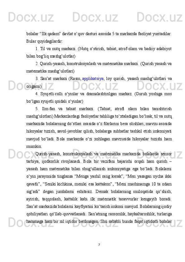 bolalar “Ilk qadam” davlat o‘quv dasturi asosida 5 ta markazda faoliyat yuritadilar.
Bular quyidagilardir:
1. Til va nutq markazi. (Nutq o‘stirish, tabiat, atrof-olam  va badiiy adabiyot
bilan bog‘liq mashg’ulotlar)
2. Qurish-yasash, konstruksiyalash va matematika markazi. (Qurish yasash va
matematika mashg‘ulotlari)
3.   San’at   markazi   (Rasm,   applikatsiya ,   loy   qurish,   yasash   mashg‘ulotlari   va
origami)
4.   Syujetli-rolli   o‘yinlar   va   dramalashtirilgan   markaz.   (Guruh   yoshiga   mos
bo‘lgan syujetli qoidali o‘yinlar)
5.   Ilm-fan   va   tabiat   markazi.   (Tabiat,   atrofi   olam   bilan   tanishtirish
mashg‘ulotlari) Markazlardagi faoliyatlar tahliliga to‘xtaladigan bo‘lsak, til va nutq
markazida bolalarning do‘stlari orasida o‘z fikrlarini bera olishlari, mavzu asosida
hikoyalar tuzish, savol-javoblar qilish, bolalarga suhbatlar tashkil etish imkoniyati
mavjud   bo‘ladi.   Bola   markazda   o‘zi   xohlagan   mavzusida   hikoyalar   tuzishi   ham
mumkin.
Qurish-yasash,   konstruksiyalash   va   matematika   markazida   bolalarda   sensor
tarbiya,   ijodkorlik   rivojlanadi.   Bola   bir   vazifani   bajarishi   orqali   ham   qurish   –
yasash   ham   matematika   bilan   shug‘ullanish   imkoniyatiga   ega   bo‘ladi.   Bolalarni
o‘yin   jarayonida   tinglansa   “Menga   yashil   rang   kerak”,   “Men   yasagan   uycha   ikki
qavatli”,   “Seniki   kichkina ,   meniki   esa   kattakon”,   “Meni   mashinamga   10   ta   odam
sig‘adi”   degan   jumlalarni   eshitasiz.   Demak   bolalarning   muloqatida   qo‘shish,
ayirish,   taqqoslash,   kattalik   kabi   ilk   matematik   tasavvurlar   kengayib   boradi.
San’at markazida bolalarni kayfiyatini ko‘tarish imkoni mavjud. Bolalarning ijodiy
qobiliyatlari   qo‘llab -quvvatlanadi.  San’atning rassomlik,   haykaltaroshlik,  turlariga
hammaga ham bir xil iqtidor berilmagan. Shu sababli bunda faqat iqtidorli bolalar
7 
